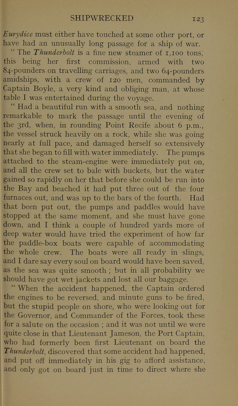 SHIPWRECKED Eurydice must either have touched at some other port, or have had an unusually long passage for a ship of war. “ The Thunderbolt is a fine new steamer of 1,100 tons, this being her first commission, armed with two 84-pounders on travelling carriages, and two 64-pounders amidships, with a crew of 120 men, commanded by Captain Boyle, a very kind and obliging man, at whose table I was entertained during the voyage. “ Had a beautiful run with a smooth sea, and nothing remarkable to mark the passage until the evening of the 3rd, when, in rounding Point Recife about 6 p.m., the vessel struck heavily on a rock, while she was going nearly at full pace, and damaged herself so extensively that she began to fill with water immediately. The pumps attached to the steam-engine were immediately put on, and aU the crew set to bale with buckets, but the water gained so rapidly on her that before she could be run into the Bay and beached it had put three out of the four furnaces out, and was up to the bars of the fourth. Had that been put out, the pumps and paddles would have stopped at the same moment, and she must have gone down, and I think a couple of hundred yards more of deep water would have tried the experiment of how far the paddle-box boats were capable of accommodating the whole crew. The boats were all ready in slings, and I dare say every soul on board would have been saved, as the sea was quite smooth ; but in all probability we should have got wet jackets and lost all our baggage.  When the accident happened, the Captain ordered the engines to be reversed, and minute guns to be fired, but the stupid people on shore, who were looking out for the Governor, and Commander of the Forces, took these for a salute on the occasion ; and it was not until we were quite close in that Lieutenant Jameson, the Port Captain, who had formerly been first Lieutenant on board the Thunderbolt, discovered that some accident had happened, and put off immediately in his gig to afford assistance, and only got on board just in time to direct where she