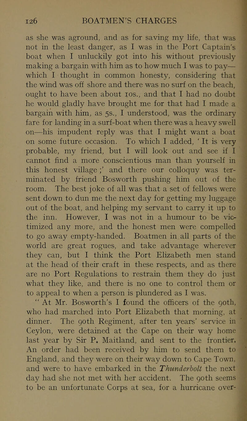 as she was aground, and as for saving my life, that was not in the least danger, as I was in the Port Captain’s boat when I unluckily got into his without previously making a bargain with him as to how much I was to pay— which I thought in common honesty, considering that the wind was off shore and there was no surf on the beach, ought to have been about los., and that I had no doubt he would gladly have brought me for that had I made a bargain with him, as 5s., I understood, was the ordinary fare for landing in a surf-boat when there was a heavy swell on—his impudent reply was that I might want a boat on some future occasion. To which I added, ‘ It is very probable, my friend, but I will look out and see if I cannot find a more conscientious man than yourself in this honest village;’ and there our coUoquy was ter- minated by friend Bosworth pushing him out of the room. The best joke of all was that a set of fellows were sent down to dun me the next day for getting my luggage out of the boat, and helping my servant to carry it up to the inn. However, I was not in a humour to be vic- timized any more, and the honest men were compelled to go away empty-handed. Boatmen in all parts of the world are great rogues, and take advantage wherever they can, but I think the Port Elizabeth men stand at the head of their craft in these respects, and as there are no Port Regulations to restrain them they do just what they like, and there is no one to control them or to appeal to when a person is plundered as I was. “ At Mr. Bosworth’s I found the officers of the goth, who had marched into Port Elizabeth that morning, at dinner. The goth Regiment, after ten years’ service in Ceylon, were detained at the Cape on their way home last year by Sir P. Maitland, and sent to the frontier. An order had been received by him to send them to England, and they were on their way down to Cape Town, and were to have embarked in the Thunderbolt the next day had she not met with her accident. The goth seems to be an unfortunate Corps at sea, for a hurricane over-