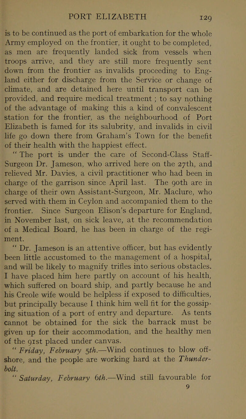 PORT ELIZABETH is to be continued as the port of embarkation for the whole Army employed on the frontier, it ought to be completed, as men are frequently landed sick from vessels when troops arrive, and they are still more frequently sent down from the frontier as invalids proceeding to Eng- land either for discharge from the Service or change of climate, and are detained here until transport can be provided, and require medical treatment ; to say nothing of the advantage of making this a kind of convalescent station for the frontier, as the neighbourhood of Port Elizabeth is famed for its salubrity, and invalids in civil life go down there from Graham’s Town for the benefit of their health with the happiest effect. “ The port is under the care of Second-Class Staff- Surgeon Dr. Jameson, who arrived here on the 27th, and relieved Mr. Davies, a civil practitioner who had been in charge of the garrison since April last. The goth are in charge of their own Assistant-Surgeon, Mr. Maclure, who served with them in Ceylon and accompanied them to the frontier. Since Surgeon Elison’s departure for England, in November last, on sick leave, at the recommendation of a Medical Board, he has been in charge of the regi- ment. “ Dr. Jameson is an attentive officer, but has evidently been little accustomed to the management of a hospital, and will be likely to magnify trifles into serious obstacles. I have placed him here partly on account of his health, which suffered on board ship, and partly because he and his Creole wife would be helpless if exposed to difficulties, but principally because I think him well fit for the gossip- ing situation of a port of entry and departure. As tents cannot be obtained for the sick the barrack must be given up for their accommodation, and the healthy men of the 91st placed under canvas. “ Friday, February ^th.—Wind continues to blow off- shore, and the people are working hard at the Thunder- bolt. “ Saturday, February bth.—Wind still favourable for 9