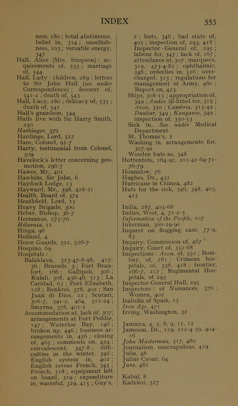 ness, 18o ; total abstinence, belief in, 314; unselfish- ness, 103; versatile energy, 347 Hall, Alice (Mrs. Simpson) ; ac- quirements of, 535 ; marriage of, 544 Hall, I.ady : children, 289 ; letters to Sir John Hall (see under Correspondence) ; descent of, 541-2 ; death of, 543 Hall, Lucy, 280 ; delicacy of, 535 ; death of, 541 Hall’s grandson, 544 Halls live with Sir Harry Smith, 250 Harbinger, 372 Hardinge, Lord, 527 Hare, Colonel, 95-7 Harty, testimonial from Colonel, 509 Havelock’s letter concerning pro- motion, 296-7 Hawes, Mr., 401 Hawkins, Sir John, 6 Ha5’^dock Lodge, 13 Hayward, Mr., 398, 428-31 Health, Board of, 374 Heathfield, Lord, 15 Heavy Brigade, 300 Heber, Bishop, 36-7 Hermanns, 275-76 Hibernia, 11 Hinga, 96 Holland, 4 Horse Guards, 521, 526-7 Hospino, 69 Hospitals : Balaklava, 323-47-8-98, 417- 36 ; Brussels, 3 ; Fort Beau- fort, 166 ; Gallipoli, 306 ; Kulali, 308, 436-46, 513 ; La Caridad, 63 ; Port Elizabeth, 128 ; Renkroi, 378, 402 ; San Juan di Dios, 22 ; Scutari, 306-7, 391-2, 464, 512-24; Smyrna, 378, 401-2 Accommodation at, lack of, 307; arrangements at Fort Peddie, 147; Waterloo Bay, 146; broken up, 446 ; business ar- rangements in, 456 ; closing of, 465 ; comments on, 424 ; convalescent, 347-8 ; diffi- culties in the winter, 346 ; English system in, 402 ; English versus French, 345 ; French, 518 ; equipment left on board, 319; expenditure in, wasteful, 329, 415 ; Guy’s, 2 ; huts, 346 ; bad state of, 405 ; inspection of, 293, 418 ; Inspector - General of, 295 ; labour for, 347 ; lack of, 167 ; attendance at, 307; marquees, 319. 473-4-82 : ophthalmic, 348; orderlies in, 526; over- charged, 523 ; regulations for management of Army, 460 ; Report on, 423 Ships, 308-15 ; appropriation of, 349 ; Andes, ill-fitted for, 315 : Avon, 350 ; Cambria, 315-49 : Dunbar, 349 ; Kangaroo, 349 ; inspection of, 350-53 Sick in. See under Medical Department St. Thomas’s, 2 Washing in, arrangements for, 307-92 Wooden huts as, 348 Hottentots, 164-92, 211-41-64-71- 76-79 Hounslow, 76 Hughes, Dr., 431 Hurricane in Crimea, 482 Huts for the sick, 346, 348, 405, 423 India, 287, 403-68 Indies, West, 4, 71-2-3 Information of the People, 107 Inkerman, 300-29-91 Inquest on flogging case, 77-9. 83 Inquiry, Commission of, 467 Inquiry, Court of, 352-68 Inspections : Avon, of, 350 ; Bom- bay, of, 281 ; Crimean hos- pitals, of, 338, 418 ; frontier, 166-7, 217 ; Regimental Hos- pitals, of 293 Inspector-General Hall, 295 Inspectors : of Nuisances, 376 ; Women, 402 Isabella of Spain, 15 Iron Age, 471 Irving, Washington, 32 Jamaica, 4, 5, 8, 9, 11, 12 Jameson, Dr., 129, 212-4-39, 404- 16 John Masterman, 317, 480 Journalism, unscrupulous, 419 Julia, 48 Julius Ca'sar, 64 Jura, 481 Kabul, 8 I Kadekoi, 327