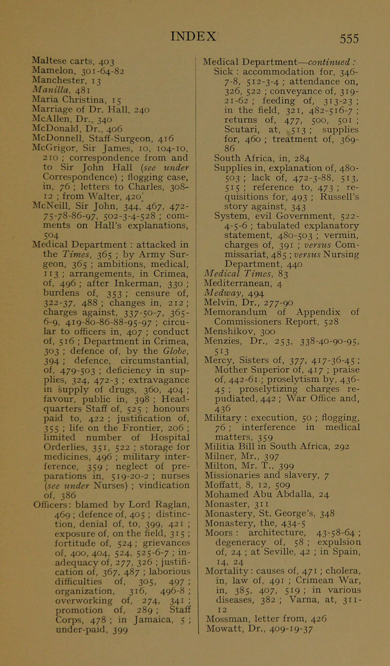 Maltese carts, 403 Mamelon, 301-64-82 Manchester, 13 Mayiilla, 481 Maria Christina, 15 Marriage of Dr. Hall, 240 McAllen, Dr., 340 McDonald, Dr., 406 McDonnell, Staff-Surgeon, 416 McGrigor, Sir James, 10, 104-10, 210 ; correspondence from and to Sir John Hall [see under Correspondence) ; flogging case, in, 76 ; letters to Charles, 308- 12 ; from M'^alter, 420^ McNeill, Sir John, 344, 467, 472- 75-78-86-97, 502-3-4-528 ; com- ments on Hall’s explanations, 504 Medical Department; attacked in the Times, 365 ; by Army Sur- geon, 365 ; ambitions, medical, 113 ; arrangements, in Crimea, of, 496 ; after Inkerman, 330 ; burdens of, 353 ; censure of, 322-37, 488; changes in, 212; charges against, 337-50-7, 365- 6-9, 419-80-86-88-95-97 ; circu- lar to officers in, 407 ; conduct of, 516 : Department in Crimea, 303 ; defence of, by the Globe, 394; defence, circumstantial, of, 479-503 ; deficiency in sup- plies, 324, 472-3 ; extravagance in supply of drugs, 360, 404 ; favour, public in, 398 ; Head- quarters Staff of, 525 ; honours paid to, 422 ; justification of, 355 ; life on the Frontier, 206 ; limited number of Hospital Orderlies, 351, 522 ; storage for medicines, 496 ; military inter- ference, 359; neglect of pre- parations in, 519-20-2 ; nurses [see under Nurses) ; vindication of, 386 Officers: blamed by Lord Raglan, 469 ; defence of, 405 ; distinc- tion, denial of, to, 399, 421 ; exposure of, on the field, 315; fortitude of, 524; grievances of, 400, 404, 524, 525-6-7 ; in- adequacy of, 277, 326 ; justifi- cation of, 367, 487 ; laborious difficulties of, 305, 497 ; organization, 316, 496-8 ; overworking of, 274, 341 ; promotion of, 289 ; Staff Corps, 478 ; in Jamaica, 5 ; under-paid, 399 Medical Department—continued: Sick : accommodation for, 346- 7-8, 512-3-4; attendance on, 326, 522 ; conveyance of, 319- 21-62 ; feeding of, 313-23 ; in the field, 321, 482-516-7 ; returns of, 477, 500, 501 ; Scutari, at, 513 ; supplies for, 460 ; treatment of, 369- 86 South Africa, in, 284 Supplies in, explanation of, 480- 503; lack of, 472-3-88, 513, 515; reference to, 473; re- quisitions for, 493 ; Russell’s story against, 343 System, evil Government, 522- 4-5-6 ; tabulated explanatory statement, 480-503 ; vermin, charges of, 391 ; versus Com- missariat, 485 ; versus Nursing Department, 440 , Medical Times, 83 i Mediterranean, 4 I Medway, 494 ! Melvin, Dr., 277-90 Memorandum of Appendix of Commissioners Report, 528 Menshikov, 300 Menzies, Dr., 253, 338-40-90-95, S13 Mercy, Sisters of, 377, 417-36-45 ; Mother Superior of, 417 ; praise of, 442-61; proselytism by, 436- 45 ; proselytizing charges re- pudiated, 442 ; War Office and, 4.36 Military : execution, 50 ; flogging, 76 ; interference in medical matters, 359 Militia Bill in South Africa, 292 Milner, Mr., 397 Milton, Mr. T., 399 Missionaries and slavery, 7 Moffatt, 8, 12, 509 Mohamed Abu Abdalla, 24 Monaster, 311 Monastery, St. George’s, 348 Monastery, the, 434-5 Moors : architecture, 43-58-64 ; degeneracy of, 58 ; expulsion of, 24 ; at Seville, 42 ; in Spain, 14, 24 Mortality: causes of, 471; cholera, in, law of, 491 ; Crimean War, in, 385, 407, 519; in various diseases, 382; Varna, at, 311- 12 Mossman, letter from, 426 Mowatt, Dr., 409-19-37