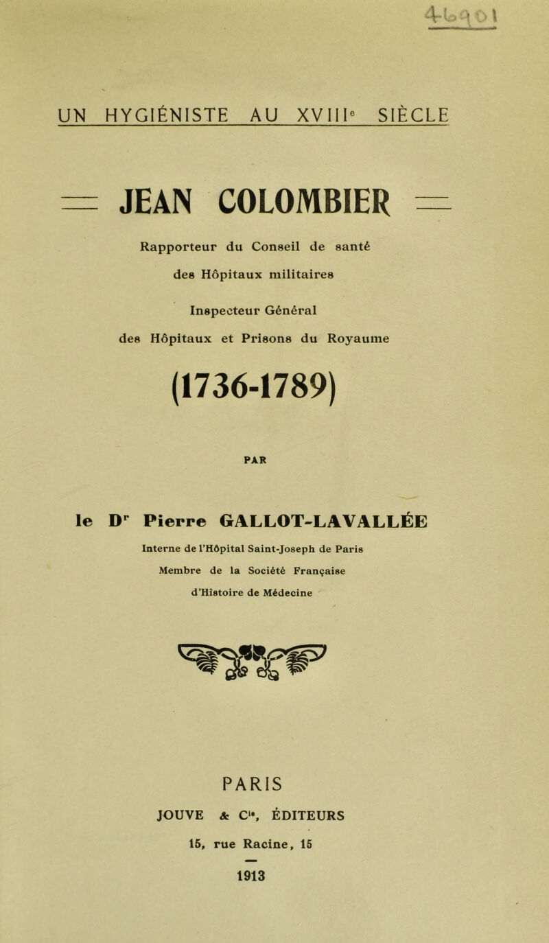 -A-i • ■ 1 UN HYGIÉNISTE AU XVIII” SIÈCLE = JEAN COLOMBIER = Rapporteur du Conseil de santé des Hôpitaux militaires Inspecteur Général des Hôpitaux et Prisons du Royaume (1736-1789) PAR le Pierre GALLOT-LAVALLÉE Interne de l’Hôpital Saint-Joseph de Paris Membre de la Société Française d’Hîstoire de Médecine PARIS JOUVE & C‘*, ÉDITEURS 15, rue Racine, 15 1913