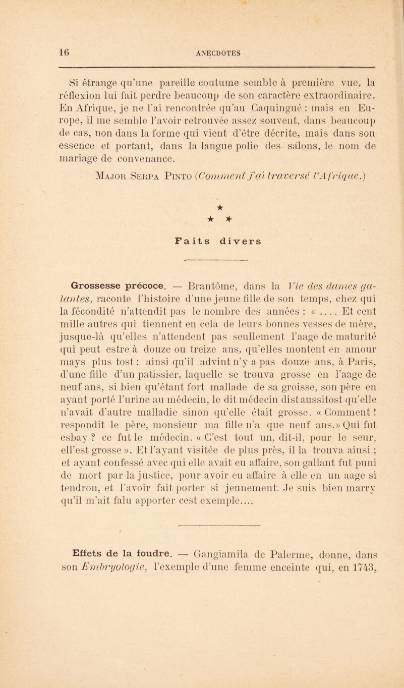 Si étrange qu’une pareille coutume semble à première vue^ la réflexion lui fait perdre beaucoup de son caractère extraordinaire. En Afrique, je ne l’ai rencontrée qu’au Gaquingué : mais en Eu- rope, il me semble l’avoir retrouvée assez souvent, dans beaucoup de cas, non dans la forme qui vient d’être décrite, mais dans son essence et portant, dans la langue polie des salons, le nom de mariage de convenance. Major Serra Pinïo {Comment fcù traversé VAfrique.) ★ ★ Faits divers Grossesse précoce. — Brantôme, dans la Vie des dames ga- lantes, raconte l’histoire d’une jeune fille de son temps, chez qui la fécondité n’attendit pas le nombre des années : « .... Et cent mille autres qui tiennent en cela de leurs bonnes vesses de mère, jusque-là qu’elles n’attendent pas seullement l’aage de maturité qui peut estre à douze ou treize ans^ qu’elles montent en amour mays plus tost : ainsi qu’il advint n’y a pas douze ans, à Paris, d’une fille d’un pâtissier, laquelle se trouva grosse en faage de neuf ans, si bien qu’étant fort mallade de sa groisse, son père en ayant porté l’nrine au médecin, le dit médecin distaussitost qu’elle n’avait d’autre malladie sinon qu’elle était grosse. « Gomment ! respondit le père, monsieur ma fille n’a que neuf ans.» Qui fut esbay ? ce fut le médecin. « G’est tout un, dit-il, pour le seur, elfest grosse ». Et l’ayant visitée de plus près, il la trouva ainsi ; et ayant confessé avec qui elle avait eu aflàire, son gallant fut puni de mort par la justice, pour avoir eu affaire à elle en un aage si tendron, et l’avoir fait porter si jeunement. Je suis bien marry qu’il m’ait falu apporter cest exemple.... Effets de la foudre. — Gangiamila de Païenne, donne, dans son Emtjryologie, l’exemple d’une femme enceinte qui, en 1743,