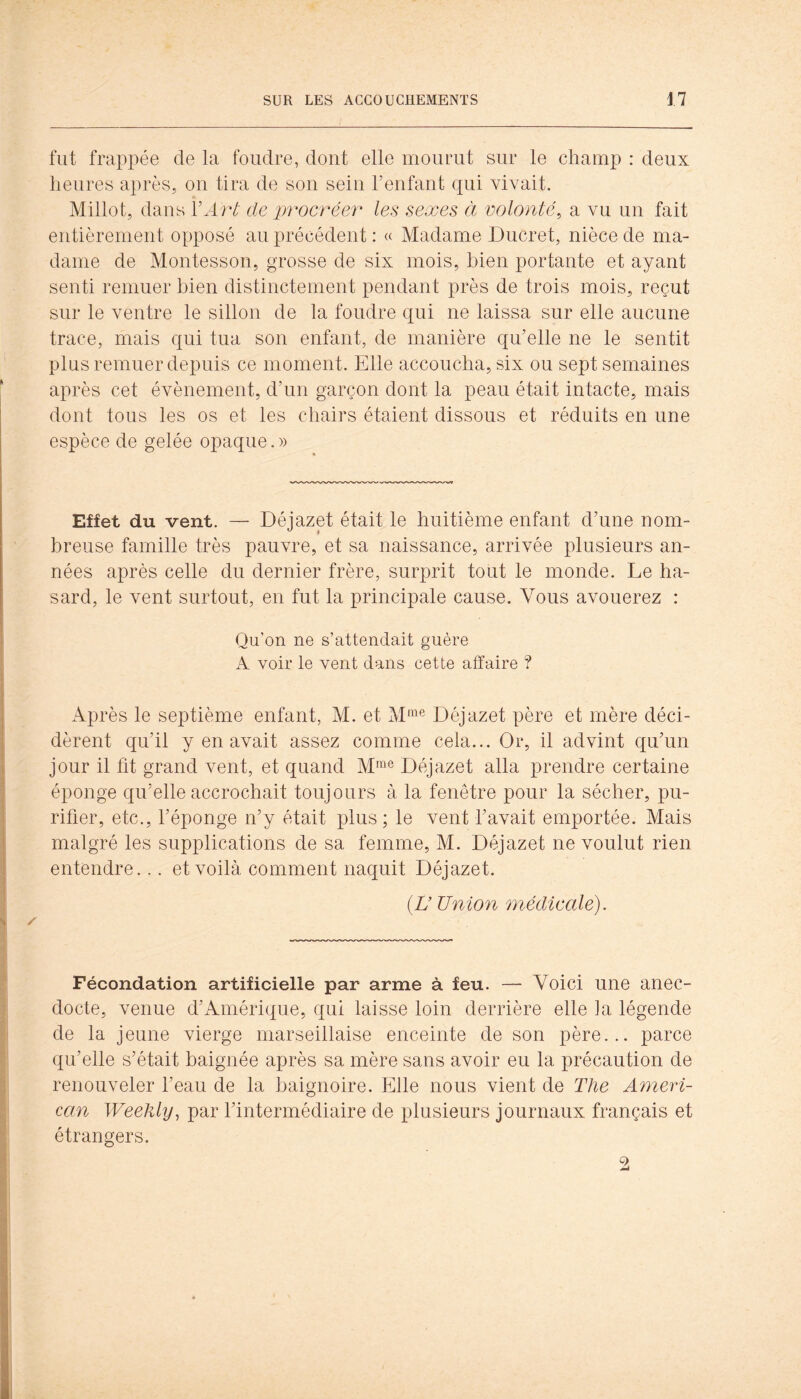 fut frappée de la foudre, dont elle mourut sur le champ : deux heures après, on tira de son sein Fenfant qui vivait. Millot, dans VArt de procréer les sexes à volonté, a vu un fait entièrement opposé au précédent : « Madame Ducret, nièce de ma- dame de Montesson, grosse de six mois, bien portante et ayant senti remuer bien distinctement pendant près de trois mois, reçut sur le ventre le sillon de la foudre qui ne laissa sur elle aucune trace, mais qui tua son enfant, de manière qu’elle ne le sentit plus remuer depuis ce moment. Elle accoucha, six ou sept semaines après cet évènement, d’un garçon dont la peau était intacte, mais dont tous les os et les chairs étaient dissous et réduits en une espèce de gelée opaque. » Effet du vent. — Déjazet était le huitième enfant d’une nom- breuse famille très pauvre, et sa naissance, arrivée plusieurs an- nées après celle du dernier frère, surprit tout le monde. Le ha- sard, le vent surtout, en fut la principale cause. Vous avouerez : Qu’on ne s’attendait guère A voir le vent dans cette affaire ? Après le septième enfant, M. et Déjazet père et mère déci- dèrent qu’il y en avait assez comme cela... Or, il advint qu’un jour il fit grand vent, et quand M™® Déjazet alla prendre certaine éponge qu’elle accrochait toujours à la fenêtre pour la sécher, pu- rifier, etc., l’éponge n’y était plus ; le vent l’avait emportée. Mais malgré les supplications de sa femme, M. Déjazet ne voulut rien entendre... et voilà comment naquit Déjazet. (L’Union médicale). Fécondation artificielle par arme à feu. — Voici une anec- docte, venue d’Amérique, qui laisse loin derrière elle la légende de la jeune vierge marseillaise enceinte de son père... parce qu’elle s’était baignée après sa mère sans avoir eu la précaution de renouveler l’eau de la baignoire. Elle nous vient de The Ameri- can Weehly, par l’intermédiaire de plusieurs journaux français et étrangers.