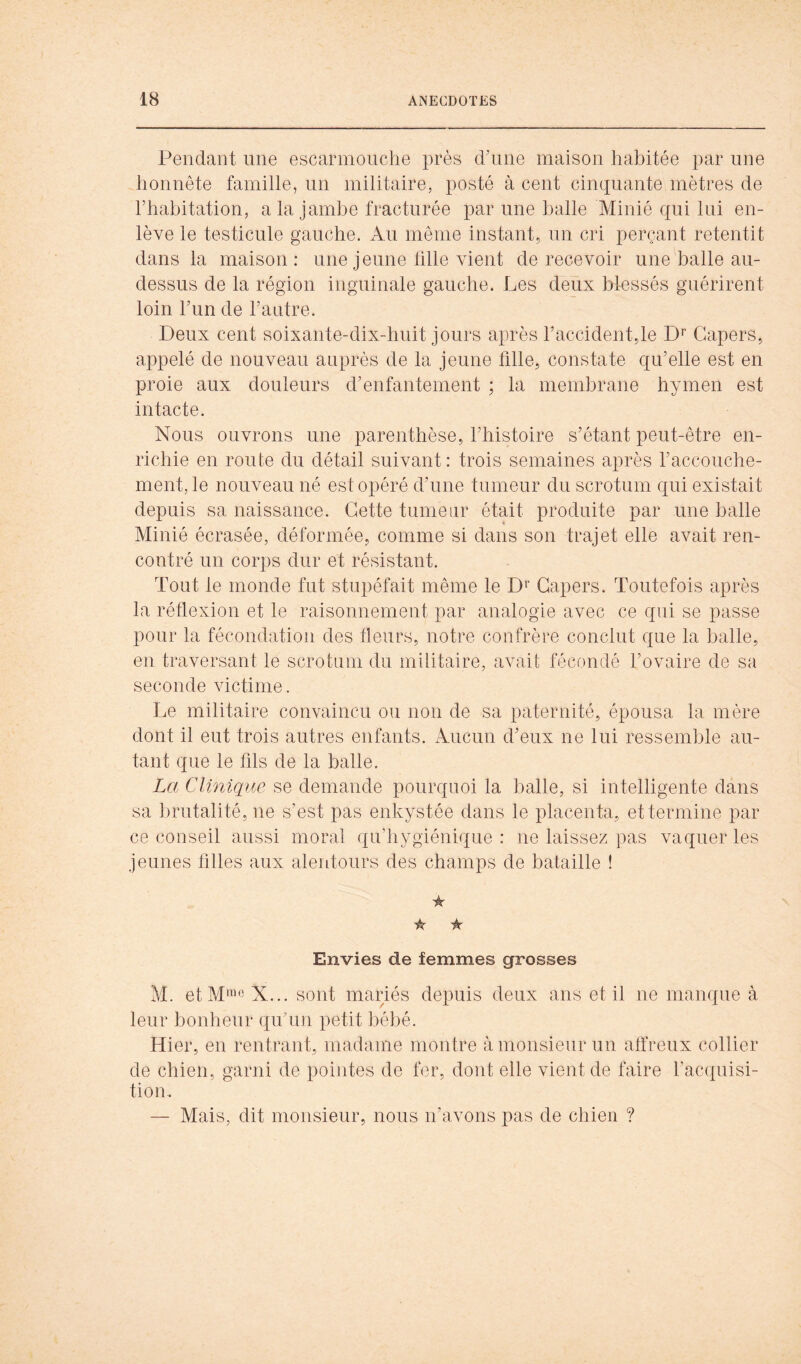 Pendant une escarinouche près ddine maison habitée par une honnête famille, un militaire, posté à cent cinquante mètres de l’habitation, a la jambe fracturée par une balle Minié qui lui en- lève le testicule gauche. Au même instant, un cri perçant retentit dans la maison: une jeune tille vient de recevoir une balle au- dessus de la région inguinale gauche. Les deux blessés guérirent loin l’un de l’autre. Deux cent soixante-dix-huit jours après l’accident,le D*” Gapers, appelé de nouveau auprès de la jeune fille, constate qu’elle est en proie aux douleurs d’enfantement ; la membrane hymen est intacte. Nous ouvrons une parenthèse, l’histoire s’étant peut-être en- richie en route du détail suivant: trois semaines après raccouche- ment, le nouveau né est opéré d’une tumeur du scrotum qui existait depuis sa naissance. Cette tumeur était produite par une halle Minié écrasée, déformée, comme si dans son trajet elle avait ren- contré un corps dur et résistant. Tout le monde fut stupéfait même le Gapers. Toutefois après la réflexion et le raisonnement par analogie avec ce qui se passe pour la fécondation des fleurs, notre confrère conclut que la halle, en traversant le scrotum du militaire, avait fécondé l’ovaire de sa seconde victime. Le militaire convaincu ou non de sa paternité, épousa la mère dont il eut trois autres enfants. Aucun d’eux ne lui ressemble au- tant que le fils de la balle. La Clinique se demande pourquoi la balle, si intelligente dans sa brutalité, ne s’est pas enkystée dans le placenta, et termine par ce conseil aussi moral qu’hygiénique : ne laissez pas vaquer les jeunes filles aux alentours des champs de bataille ! iK 'k ★ Envies de femmes grosses M. etM*«e X... sont mariés depuis deux ans et il ne manque à leur bonheur quTm petit bébé. Hier, en rentrant, madame montre à monsieur un affreux collier de chien, garni de pointes de fer, dont elle vient de faire l’acquisi- tion. — Mais, dit monsieur, nous n’avons pas de chien ?