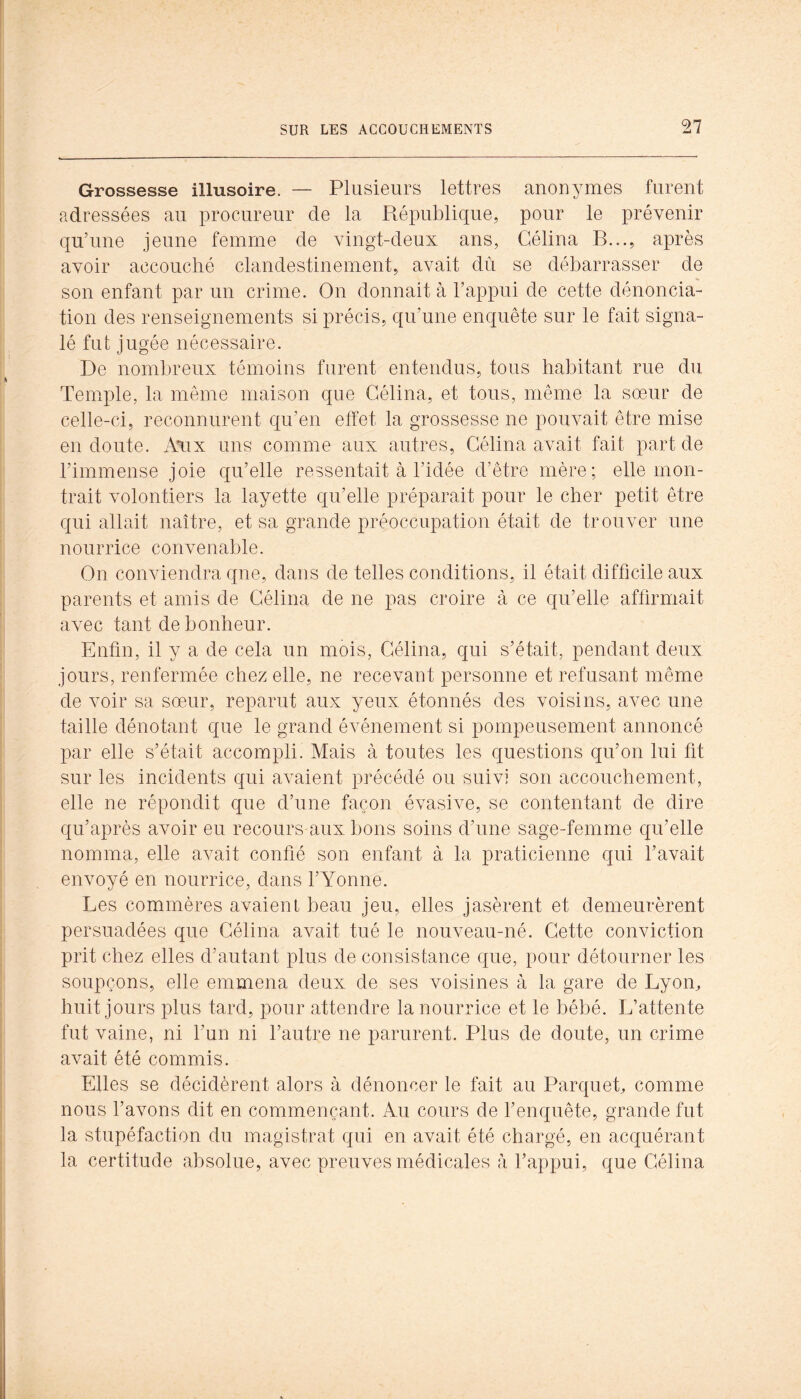 Grossesse illusoire. — Plusieurs lettres anonymes furent adressées au procureur de la Républic|ue, pour le prévenir qu’une jeune femme de vingt-deux ans, Gélina B..., après avoir accouché clandestinement, avait dû se débarrasser de son enfant par un crime. On donnait à l’appui de cette dénoncia- tion des renseignements si précis, qu’une enc[uête sur le fait signa- lé fut jugée nécessaire. De nombreux témoins furent entendus, tous habitant rue du Temple, la meme maison que Gélina, et tous, même la soeur de celle-ci, reconnurent qu’en effet la grossesse ne pouvait être mise en doute. A\ix uns comme aux autres, Gélina avait fait part de l’immense joie cfu’elle ressentait à l’idée d’être mère; elle mon- trait volontiers la layette qu’elle préparait pour le cher petit être qui allait naître, et sa grande préoccupation était de trouver une nourrice convenable. On conviendra que, dans de telles conditions, il était difficile aux parents et amis de Gélina de ne pas croire à ce qu’elle affirmait avec tant de bonheur. Enfin, il y a de cela un mois, Gélina, qui s’était, pendant deux jours, renfermée chez elle, ne recevant personne et refusant même de voir sa sœur, reparut aux yeux étonnés des voisins, avec une taille dénotant que le grand événement si pompeusement annoncé par elle s’était accompli. Mais à toutes les questions qu’on lui fit sur les incidents qui avaient précédé ou suivi son accouchement, elle ne répondit que d’une façon évasive, se contentant de dire qu’après avoir eu recours aux bons soins d’une sage-femme qu’elle nomma, elle avait confié son enfant à la praticienne qui bavait envoyé en nourrice, dans l’Yonne. Les commères avaient beau jeu, elles jasèrent et demeurèrent persuadées que Gélina avait tué le nouveau-né. Gette conviction prit chez elles d’autant plus de consistance que, pour détourner les soupçons, elle emmena deux de ses voisines à la gare de Lyon, huit jours plus tard, pour attendre la nourrice et le bébé. L’attente fut vaine, ni l’un ni l’autre ne parurent. Plus de doute, un crime avait été commis. Elles se décidèrent alors à dénoncer le fait au Parquet, comme nous l’avons dit en commençant. Au cours de l’enquête, grande fut la stupéfaction du magistrat qui en avait été chargé, en acquérant la certitude absolue, avec preuves médicales à l’appui, que Gélina