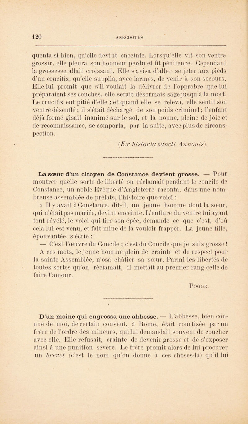 quenta si bien, qu’elle devint enceinte. Lorsqu’elle vit son ventre grossir, elle pleura son honneur perdu et fit pénitence. Cependant la grossesse allait croissant. Elle s’avisa d’aller se jeter aux pieds d’un crucifix, qu’elle supplia, avec larmes, de venir à son secours. Elle lui promit que s’il voulait la délivrer de l’opprobre que lui préparaient ses couches, elle serait désormais sage jusqu’à la mort. Le crucifix eut pitié d’elle ; et quand elle se releva, elle sentit son ventre désenflé ; il s’était déchargé de son poids criminel ; l’enfant déjà formé gisait inanimé sur le sol, et la nonne, pleine de joie et de reconnaissance, se comporta, par la suite, avec plus de circons- pection. (Eæ Mstorla sancti Annonis), La sœur d’un citoyen de Constance devient grosse. — Pour montrer quelle sorte de liberté on réclamait pendant le concile de Constance, un noble Evêque d’Angleterre raconta, dans une nom- breuse assemblée de prélats, l’histoire que voici : « Il y avait à Constance, dit-i], un jeune homme dont la sœur, qui n’était pas mariée, devint enceinte. L’enflure du ventre lui ayant tout révélé, le voici qui tire son épée, demande ce que c’est, d’où cela lui est venu, et fait mine de la vouloir frapper. La jeune fdle, épouvantée, s’écrie : — C’est l’œuvre du Concile ; c’est du Concile que je suis grosse î A ces mots, le jeune homme plein de crainte et de respect pour la sainte Assemblée, n’osa châtier sa sœur. Parmi les libertés de toutes sortes qu’on réclamait, il mettait au premier rang celle de faire l’amour. POGGE. D’un moine qui engrossa une abbesse. — L’abbesse, bien con- nue de moi, de certain couvent, à Rome, était courtisée par un frère de f ordre des mineurs, qui lui demandait souvent de coucher avec elle. Elle refusait, crainte de devenir grosse et de s’exposer ainsi à une punition sévère. Le frère promit alors de lui procurer un Ijrcvct Afest le nom qn’on donne à ces choses-lA) qu’il lui