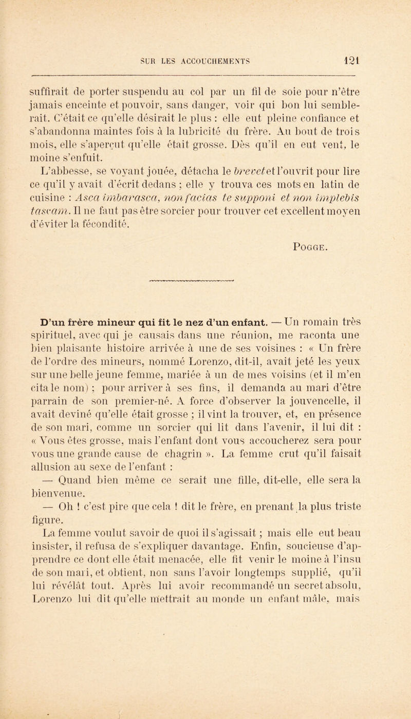 suffirait de porter suspendu au col par un fil de soie pour n’être jamais enceinte et pouvoir, sans danger, voir qui bon lui semble- rait. C’était ce qu’elle désirait le plus : elle eut pleine confiance et s’abandonna maintes fois à la lubricité du frère. Au bout de trois mois, elle s’aperçut qu’elle était grosse. Dès qu’il en eut vent, le moine s’enfuit. L’abbesse, se voyant jouée, détacha le ^r<?yc/tet l’ouvrit pour lire ce qu’il y avait d’écrit dedans ; elle y trouva ces mots en latin de cuisine : Asca inibarasca, non fadas te supponi et non înipleMs tascam. Il ne faut pas être sorcier pour trouver cet excellent moyen d’éviter la fécondité. POGGE. D’un frère mineur qui fit le nez d’un enfant. — Un romain très spirituel, avec qui je causais dans une réunion, me raconta une bien plaisante histoire arrivée à une de ses voisines : « Un frère de Tordre des mineurs, nommé Lorenzo, dit-il, avait jeté les yeux sur une belle jeune femme, mariée à un de mes voisins (et il m’en cita le nom) ; pour arrivera ses fins, il demanda au mari d’être parrain de son premier-né. A force d’observer la jouvencelle, il avait deviné qu’elle était grosse ; il vint la trouver, et, en présence de son mari, comme un sorcier qui lit dans l’avenir, il lui dit : (( Vous ôtes grosse, mais l’enfant dont vous accoucherez sera pour vous une grande cause de chagrin». La femme crut qu’il faisait allusion au sexe de l’enfant : — Quand bien même ce serait une fille, dit-elle, elle sera la bienvenue. — Oh ! c’est pire que cela ! dit le frère, en prenant da plus triste figure. La femme voulut savoir de quoi il s’agissait ; mais elle eut beau insister, il refusa de s’expliquer davantage. Enfin, soucieuse d’ap- prendre ce dont elle était menacée, elle fit venir le moine à Tinsu de son mari, et obtient, non sans l’avoir longtemps supplié, qu’il lui révélât tout. Après lui avoir recommandé un secret absolu, Lorenzo lui dit qu’elle m'ettrait au inonde un enfant mâle, mais I