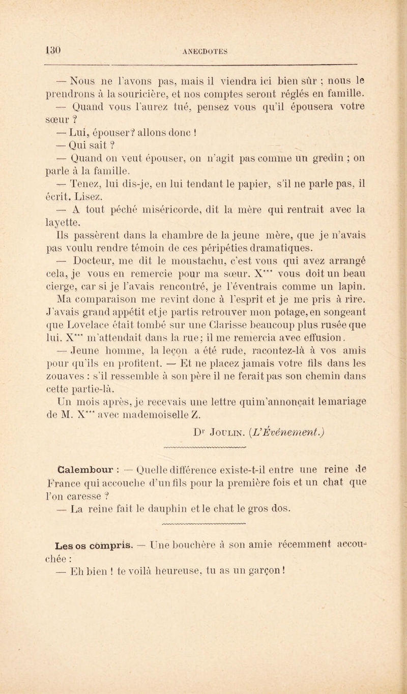 — Nous ne l’avons pas, mais il viendra ici bien sûr ; nous le prendrons à la souricière, et nos comptes seront réglés en famille. — Quand vous l’aurez tué, pensez vous qu’il épousera votre sœur ? — Lui, épouser? allons donc ! — Qui sait ? — Quand on veut épouser, on n’agit pas comme un gredin ; on parle à la famille, — Tenez, lui dis-je, en lui tendant le papier, s’il ne parle pas, il écrit. Lisez. — A tout péché miséricorde, dit la mère qui rentrait avec la layette. Ils passèrent dans la chambre de la jeune mère, que je n’avais pas voulu rendre témoin de ces péripéties dramatiques. — Docteur, me dit le moustachu, c’est vous qui avez arrangé cela, je vous en remercie pour ma sœur. vous doit un beau cierge, car si je l’avais rencontré, je l’éventrais comme un lapin. Ma comparaison me revint donc à l’esprit et je me pris à rire. J’avais grand appétit et je partis retrouver mon potage, en songeant que Lovelace était tombé sur une Clarisse beaucoup plus rusée que lui. m’attendait dans la rue; il me remercia avec effusion. — Jeune homme, la leçon a été rude, racontez-là à vos amis pour qu’ils en protitent. — Et ne placez jamais votre fils dans les zouaves : s’il ressemble à son père il ne ferait pas son chemin dans cette partie-là. Un mois après, je recevais une lettre quim’annonçait le mariage de M. X* avec mademoiselle Z. Di’ JouLiN. [ÜÉvénement>) Calembour : — Quelle différence existe-t-il entre une reine de France qui accouche d’un fils pour la première fois et un chat que l’on caresse ? — La reine fait le dauphin et le chat le gros dos. Les os cbmpris. — Une bouchère à son amie récemment accoin chée : — Eh bien ! te voilà heureuse, tu as un garçon !