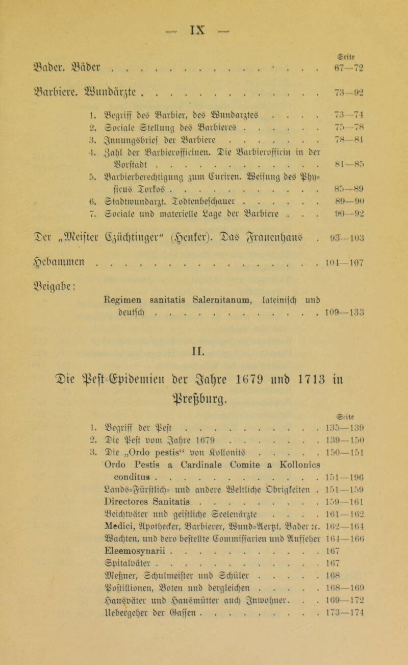 ©aber, ©über . . ©arbicrc. SBuitbiii^tc IX Seite 67—72 73 —92 1. SBegviff bed 93arbicv, bed 'Jöunbarjteä .... 73—7 4 2. Sociale Stellung bed 33arbiered 75—78 3. ^nnungdbrief bei '-Barbiere 78—81 I. 3a^l bei SBarbierofficiuen. Xic SBarbierofficin in ber iBorftabt 81— 85 5. !üarbierbered)tigung juni (Suriten. SBeiiung bed s4>f)i)- ficuö Xorfod 85—89 6. Stabtrounbavjt. Jobtenbefrijaucr 8t»—90 7. Sociale unb materielle üagc bev barbiere . . . t»0—92 Xcr „SRcifter G^üditiitgcr (genfer). Xas $raitcnl)üuv> . 9J-- 103 gebammen 101—107 ©eigabe: Regimen sanitatis Salernitanum, lateinifcf) unb beutfet) 109—133 II. X)ic s4$cft--(£pibeniieu ber ftafyre 1670 unb 1713 in $regburg. ©rite 1. '-Begriff bev ^eft 135—139 2. tj'ie '£eft nom ^afjve 1079 139—150 3. Xie „Ordo pestis“ Don SoflonitS 150—151 Ordo Pestis a Cardinale Comite a Kollonies conditus 151—196 SJaubdsftiirftlidjs unb anbere 'Keltlid)c Cbrigfeiten . 151—159 Directores Sanitatis 159—161 '-Beiditoätcr unb gciftlidje Seelenärjte .... 101—102 Medici, s2tpotl)ecfer, SBarbierer, siöunb=9levpt, laberte. 102—104 28ad)ten, unb bero beftelltc (Sommiffarien unb Wuffeljcr 161 — loo Eleemosynarii 107 SpitalDüter 107 Dfefiner, Sdjulmeifter unb Sdjiilev 108 fßoftidionen, Söoteti unb berglcid)en 108—109 .frau^oäter unb .fraudmiitter and) ^nroofjner. . . 109—172 Hebetge^ev ber ©affen 173—174