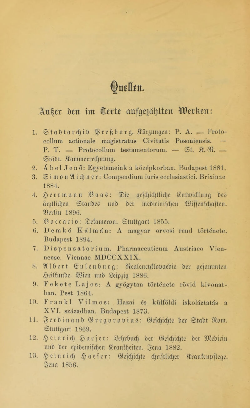 Änßer btn im Serte anfgejäijlten Werken: l. 2. 3. 4. 0. 8. 9. 10. 11. 12. 13. ©töbtardjiü ^8rejj6itrg, ftür^uitgeit: P. A. Proto- collum actionale magistratus Civitatis Posomensis. P. T. = Protocollum testamentorum. — 3t. .$.=9x. ©tiibt. Äcimmerredjnuitg. Abel Jen 6: Egyetemeink a közdpkorbaD. Budapest 1881. © i m o u i cf) it er: Compendium iuris ecclesiastiei. Brixinae 1884. ,sS e r r nt a it it a a v: $)ie äqtüdjeit ©taube? itnb ber gc)d)id)t(icf)c (üiitnmfluug be? mebiciitifd)cn ÜlMffeiifdjafteti. Berlin 1890. Üöoccacio: 3)efaiiicroii. ©tuttgart 1855. D e m k 6 Iv u 1 m an: A magyar orvosi reutl törtdnete. Budapest 1894. Dispensatorium. Pharmaceuticum Austriaco Vien- nense. Viennae MDCCXXIX. ?Ubcrt @uteit bürg: 3ica(citct)!(opaebic ber gelammten .'pedfuube. 9Bieu linb Üetp^ig 1880. Fekete Lajos: A gyögytan törtenete rövid kivonat- ban. Pest 18(54. Frankl V i 1 m o s: Hazai 6s kiilföldi iskoldztatds a XVJ. szstzadban. Budapest 1873. iV erbt n a ii b ® r c g o r inii u 3: ®ejd)id)tc ber ©tobt 9uun. ©tuttgart 1809. •V> c i it r i d) .Sp a c j e r: Scfjrbud) ber 05e)ef)id)te ber SOJcbiciit itnb ber epibcmijdjen ftranfljeiteii, ^ena 1882. §eturtd) .'paefer: ©cjdjidjte djriftlidjcr Ärctnfcnpftcge, Scna 1850.