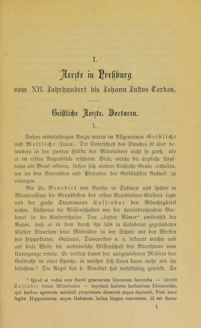 Jimit in fVcIUiura vom XII. Saljrljnnbcrt bis Soljann 3fn|\m ffiarhog. ifrlidjc Jlmß. 3Docrarciu 1. Unfcrc mittelaltrigeu ?(cr^tc mären im VUlgentcinen © c t ft (t cf) c mit» S c (t [ i d) c (fiaicn). Xer llntcrfcf;icb bcS StanbeS ift ober he- joitberS in bev (ftoeiten .'nülfte be* Wittel alter* nicf)t jo grof), al* er im elften Wugenb liefe erjd)cint. ^ieie, mcfrfjc bie iir^tlidje Sauf- bahn als ®cruf erforen, liegen fiel) nicbevc fii'd)liefje (Mrabc evtheileit, um an beit ^ovredften unb jpfrünbcit bev (fteiftlicf)fcit 9(utl)ci( 51t erlauben. 9ltS St. öcncbict bott 9iurfia in Subiaco mtb jpätcr in SOiontccaffino bie (^ruitbfejteu bcS erften ^cnebictincr-ftloftcrS letzte mtb ber cjrofje Staatsmann (Eajjiobor beit W'i.incf)Sgürtct nahm, flüchteten bie 233iffettfcf)aftett 00v ber hereinbrecljcnben 33ar- barci in bie ftlofterfcfjulen. Xcu „lebten Körner umftrahlt ber 9tut)mf bafs er in bem burcl) il)it 538 in (Satabrien gegrüttbetcit ft (öfter SSibarium feine Witbrüber in ber Schule mit beit üfikrfen beS §ippo träte*, (Galenits, XioScoribcS it. a. bcfaitnt ntadjtc unb auf biejc Seife bie mebictnifcl)c Siffeufcljaft bcS SlltcrttjumS 0011t Untergänge rettete. (Er uerliel) bamit ber ausgcmicjcncn Webieiit baS ©aftred)t iit einer trpoetje, in mefdjer fiel) Saien faum mehr mit il)r befaßten.1 Xie Siegel beS l). EBenebict f)at mo()ltl)ätig gemirft. So 1 Quod si vobis non fuerit graecarum literarum facundia — fdjreibt Gafft ober feinen Witmöitcben — inprimis habetis herbarium Dioscoridis, qui berbaa agrorum mirabili proprietate disseruit atque depinxit. Post haec legite Hippocratem atque Galenum latina lingua conversos, id est thera- 1