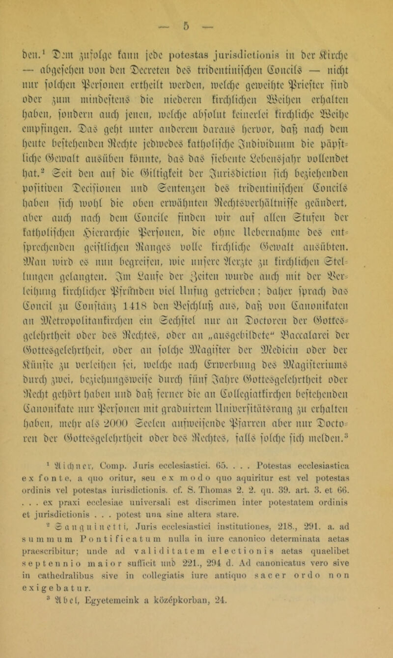 beit.1 T'.'nt gufofgc faitit jebe potestas jurisdictionis in bcr .Siiucfjc — aCn^efebcit uon beit $)ccretcn bc$ tribcutiuifdfcu Goitcite — nidjt mir folcfjeit ^erfoiteu ertbcilt werben, weldfc gcmeibtc ^rieftcr fiitb ober 31111t nitnbcftcud btc iticberen firdjKdjcit 3Beil)eit erhalten haben, fonbevn and) jenen, iuefcf)e abfofnt feinerfei fircfjlicfyc 28eit)c empfingen. 2)ab gebt unter anberem bannt* fjcrüor, baf? nad) bem beute beftebenbeu Wedjte jcbiuebcä fatbo(ifd)e Subiuibuutn bie papft* liebe bk'iimlt oiteitbcit föuitte, baS ba* fiebente fiebcugjnfjr oolleubet bat.2 Seit beit auf bie Okltigfeit bcr Surtebictioit fief) begiebenbeit pofitiocu 'Decifioitcit unb ©entengen be§ tribcntiuifcbeu (Soncite haben fief) loobt bie oben ertuäbnten $fted)teucrbältniffc geänbert, aber audj nad) bem (ioneile finbeu mir auf allen Stufen ber fatbolifeben .'picrardjie ^crfoiten, bie olpie lleberttabme bc* ent fprcdjenbeit geiftlidjcn Stange» oolle fircf)(id)e (bemalt aiteiibtcn. iWait mirb ce? nun begreifen, mie nufere Wcrgte 31t fird)lid)en Stcl hingen gelangten, (sin Saufe ber mürbe and) mit bcr s4ht leibnng tircf)Iicl)er s^fri‘fnben oiel Unfug getrieben; baber fprad) ba» (ioneil 31t (ionftang 1418 beit 93cfd)lufj au«, bau 001t ßauonifateii an SWetropolitaufiref)eu ein Sedjftcl nur an Torturen ber Wottc»= gelebrtbeit ober bc» 9Red)te8, ober an „anc-gebtIbete SBaccalarci ber 01tec-gelel)r11)eit, ober an fotdjc ÜUJagifter ber 'Dtebieiit ober ber fünfte 311 oerleiben fei, meld)e itaef) (irmerbititg bc$ Sftagiftcriunte burd) 3toei, begiebuitg-ömeifc burd) fünf (sal)re Wottc$gclcl)rtbcit ober Üied)t gehört haben unb bau ferner bie an (Sottcgiatfirtfjen beftebenbeu (ianonifate nur fßerfoueit mit grabuirtem Uuiberfitüternng 31t erbalten babett, mehr ate 2000 Seelen aufmeifenbe Pfarren aber nur T)octo reu ber 050tte>?gele 1)rtheit ober be» Ju'djte», falte fofdje fiel) mclbeit.3 1 s2lirf)uer, Comp. Juris ecclesiastici. (55. . . . Potestas ecclesiastica ex f o n t e, a quo oritur, seu e x m o d o quo aquiritur est vel potestas ordinis vel potestas iurisdictionis. cf. S. Thomas 2. 2. qu. 39. art. 3. et 66. . . . ex praxi ecclesiae uuiversali est discrimeu inter potestatem ordinis et jurisdictionis . . . potest una sine altera stare. - S a u q 11 i n c 11 i, Juris ecclesiastici institutiones. 218., 291. a. ad s u m m u m Pontificat u m nulla in iure canonico determinata aetas praescribitur; linde ad valid itatem electionis aetas quaelibet septennio maior suflieit unb 221., 294 d. Ad canonicatus vero sive in cathedralibus sive in collegiatis iure antiquo s a c e r o r d o non exigebatur. 3 ^1 b c 1, Egyetemeink a küzepkorban, 24.