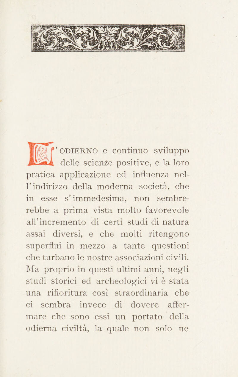 K’ ODIERNO e continuo sviluppo delle scienze positive, e la loro pratica applicazione ed influenza nel- r indirizzo della moderna società, che in esse s’immedesima, non sembre- rebbe a prima vista molto favorevole air incremento di certi studi di natura assai diversi, e che molti ritengono superflui in mezzo a tante questioni che turbano le nostre associazioni civili. Ma proprio in quCvSti ultimi anni, negli studi storici ed archeologici vi è stata una rifioritura così straordinaria che ci sembra invece di dovere affer- mare che sono essi un portato della odierna civiltà, la quale non solo ne