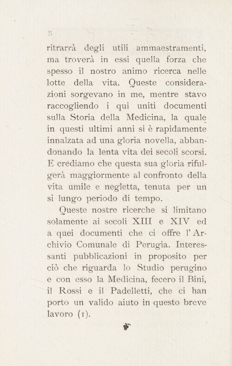 o vj ritrarrà degli utili ammaestramenti, ma troverà in essi quella forza che spesso il nostro animo ricerca nelle lotte della vita. Queste considera- zìoni sorgevano in me, mentre stavo raccogliendo i qui uniti documenti sulla Storia della Medicina, la quale in questi ultimi anni si è rapidamente innalzata ad una gloria novella, abban- donando la lenta vita dei secoli scorsi. E crediamo che questa sua gloria riful- gerà maggiormente al confronto della vita umile e negletta, tenuta per un sì lungo periodo di tempo. Queste nostre ricerche si limitano solamente ai secoli XIII e XIV ed a quei documenti che ci offre T Ar- chivio Comunale di Perugia. Interes- santi pubblicazioni in proposito per ciò che riguarda lo Studio perugino e con esso la Medicina, fecero il Bini, il Rossi e il Padelletti, che ci han porto un valido aiuto in questo breve lavoro (i). r