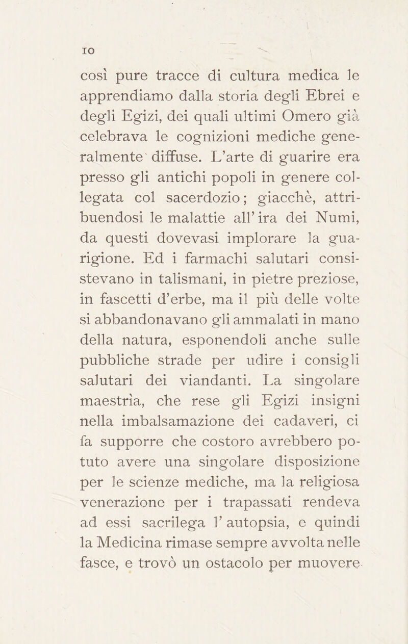 IO così pure tracce di cultura medica le apprendiamo dalla storia degli Ebrei e degli Egizi, dei quali ultimi Omero già celebrava le cognizioni mediche gene- ralmente' diffuse. L’arte di guarire era presso gli antichi popoli in genere col- legata col sacerdozio ; giacché, attri- buendosi le malattie all’ira dei Numi, da questi dovevasi implorare la gua- rigione. Ed i farmachi salutari consi- stevano in talismani, in pietre preziose, in fascetti d’erbe, ma il più delle volte si abbandonavano gli ammalati in mano della natura, esponendoli anche sulle pubbliche strade per udire i consigli salutari dei viandanti. La singolare maestrìa, che rese gli Egizi insigni nella imbalsamazione dei cadaveri, ci fa supporre che costoro avrebbero po- tuto avere una singolare disposizione per le scienze mediche, ma la religiosa venerazione per i trapassati rendeva ad essi sacrilega 1’ autopsia, e quindi la Medicina rimase sempre avvolta nelle fasce, e trovò un ostacolo per muovere