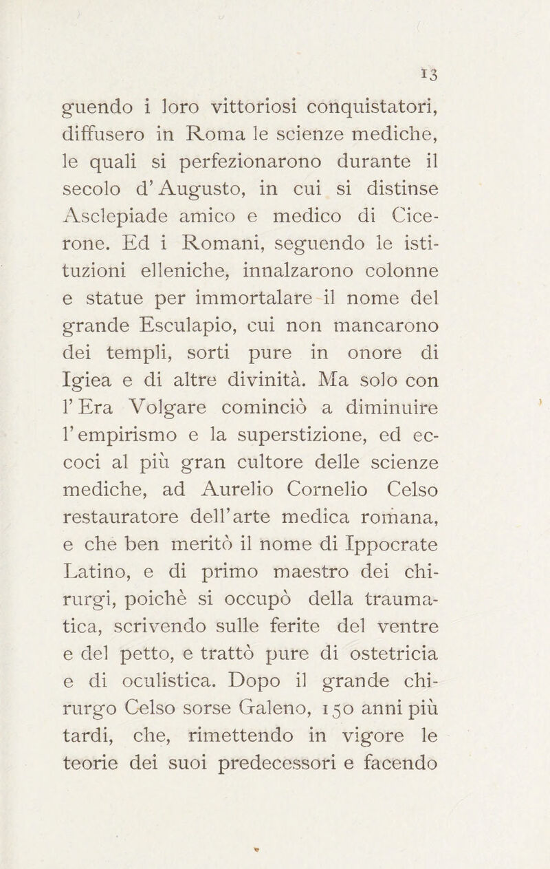 guendo i loro vittoriosi conquistatori, diffusero in Roma le scienze mediche, le quali si perfezionarono durante il secolo d’Augusto, in cui si distinse Asclepiade amico e medico di Cice- rone. Ed i Romani, seguendo le isti- tuzioni elleniche, innalzarono colonne e statue per immortalare il nome del grande Esculapio, cui non mancarono dei templi, sorti pure in onore di Igiea e di altre divinità. Ma solo con l’Era Volgare cominciò a diminuire l’empirismo e la superstizione, ed ec- coci al più gran cultore delle scienze mediche, ad Aurelio Cornelio Celso restauratore dell’arte medica romana, e che ben meritò il nome di Ippocrate Latino, e di primo maestro dei chi- rurgi, poiché si occupò della trauma- tica, scrivendo sulle ferite del ventre e del petto, e trattò pure di ostetricia e di oculistica. Dopo il grande chi- rurgo Celso sorse Galeno, 150 anni più tardi, che, rimettendo in vigore le teorie dei suoi predecessori e facendo