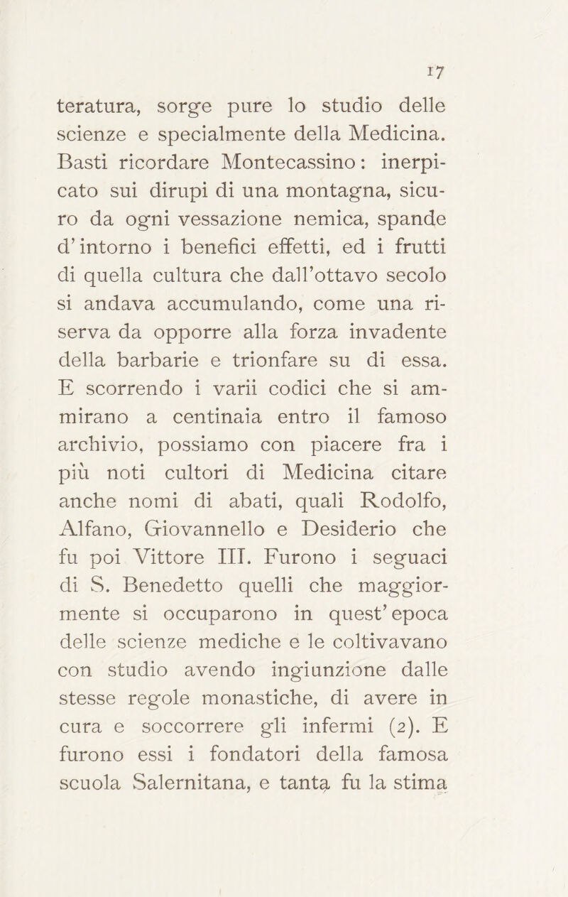 taratura, sorge pure lo studio delle scienze e specialmente della Medicina. Basti ricordare Montecassino : inerpi- cato sui dirupi di una montagna, sicu- ro da ogni vessazione nemica, spande d’intorno i benefìci effetti, ed i frutti di quella cultura che dall’ottavo secolo si andava accumulando, come una ri- serva da opporre alla forza invadente della barbarie e trionfare su di essa. E scorrendo i varii codici che si am- mirano a centinaia entro il famoso archivio, possiamo con piacere fra i più noti cultori di Medicina citare anche nomi di abati, quali Rodolfo, Alfano, Giovannello e Desiderio che fu poi Vittore UT. Furono i seguaci di vS. Benedetto quelli che maggior- mente si occuparono in quest’ epoca delle scienze mediche e le coltivavano con studio avendo ingiunzione dalle stesse regole monastiche, di avere in cura e soccorrere gli infermi (2). E furono essi i fondatori della famosa scuola Salernitana, e tanta fu la stima