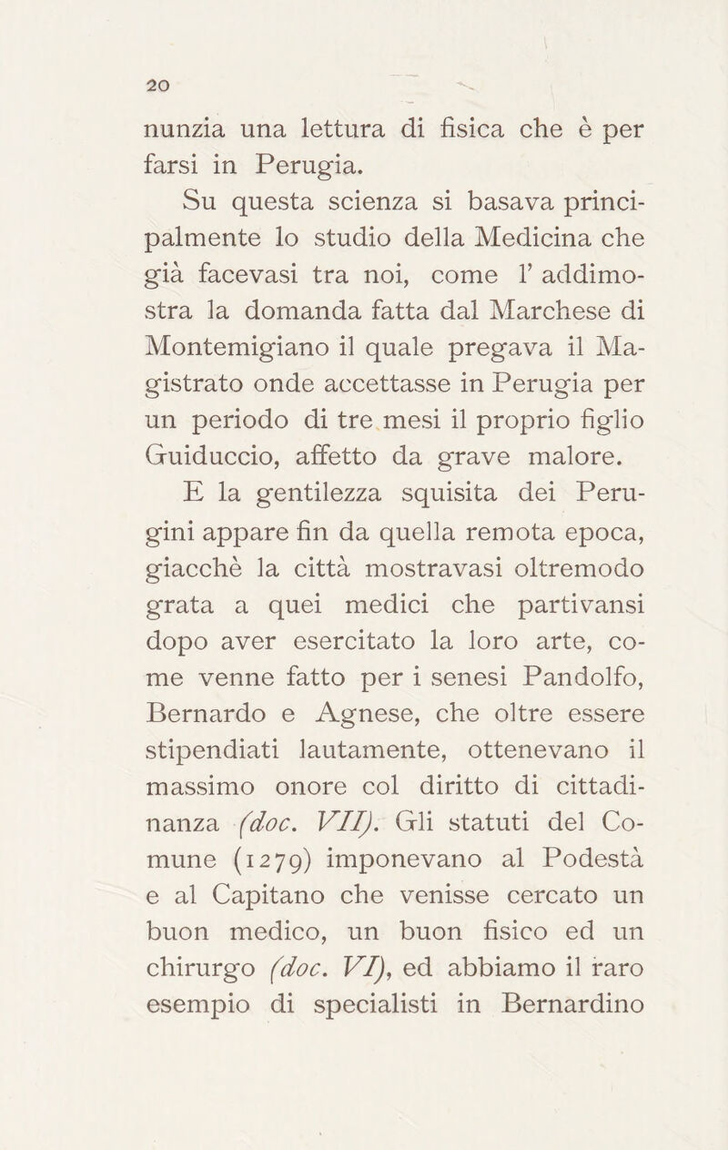 nunzia una lettura di fìsica che è per farsi in Perugia. Su questa scienza si basava princi- palmente lo studio della Medicina che già facevasi tra noi, come V addimo- stra la domanda fatta dal Marchese di Montemigiano il quale pregava il Ma- gistrato onde accettasse in Perugia per un periodo di tre mesi il proprio figlio Guiduccio, affetto da grave malore. E la gentilezza squisita dei Peru- gini appare fin da quella remota epoca, giacché la città mostravasi oltremodo grata a quei medici che partivansi dopo aver esercitato la loro arte, co- me venne fatto per i senesi Pandolfo, Bernardo e Agnese, che oltre essere stipendiati lautamente, ottenevano il massimo onore col diritto di cittadi- nanza fdoc. VII). Gli statuti del Co- mune (1279) imponevano al Podestà e al Capitano che venisse cercato un buon medico, un buon fìsico ed un chirurgo (doc. VI), ed abbiamo il raro esempio di specialisti in Bernardino