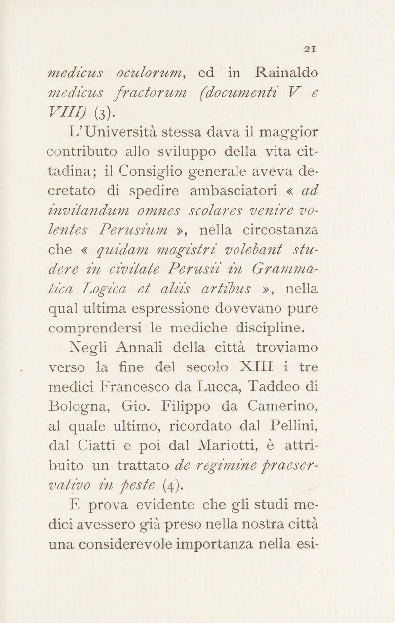 viedicus oculofum, ed in Rainaldo medicus fractorum (documenti V e Vili) (3). L’Università stessa dava il maggior contributo allo sviluppo della vita cit- tadina; il Consiglio generale aveva de- cretato di spedire ambasciatori « ad mvitandum omnes scolares venire vo- lente s Pertùsium », nella circostanza che « quidam magistri volehant stu- dere in civitate Perusii in Gram?na- tica Logica et aliis artibus », nella qual ultima espressione dovevano pure comprendersi le mediche discipline. Negli Annali della città troviamo verso la fine del secolo XIII i tre miedici Francesco da Lucca, Taddeo di Bologna, Gio. Filippo da Camerino, al quale ultimo, ricordato dal Pellini, dal Ciatti e poi dal Mariotti, è attri- buito un trattato de regimine praeser- vativo in peste (4). E prova evidente che gli studi me- dici avessero già preso nella nostra città una considerevole importanza nella esi-