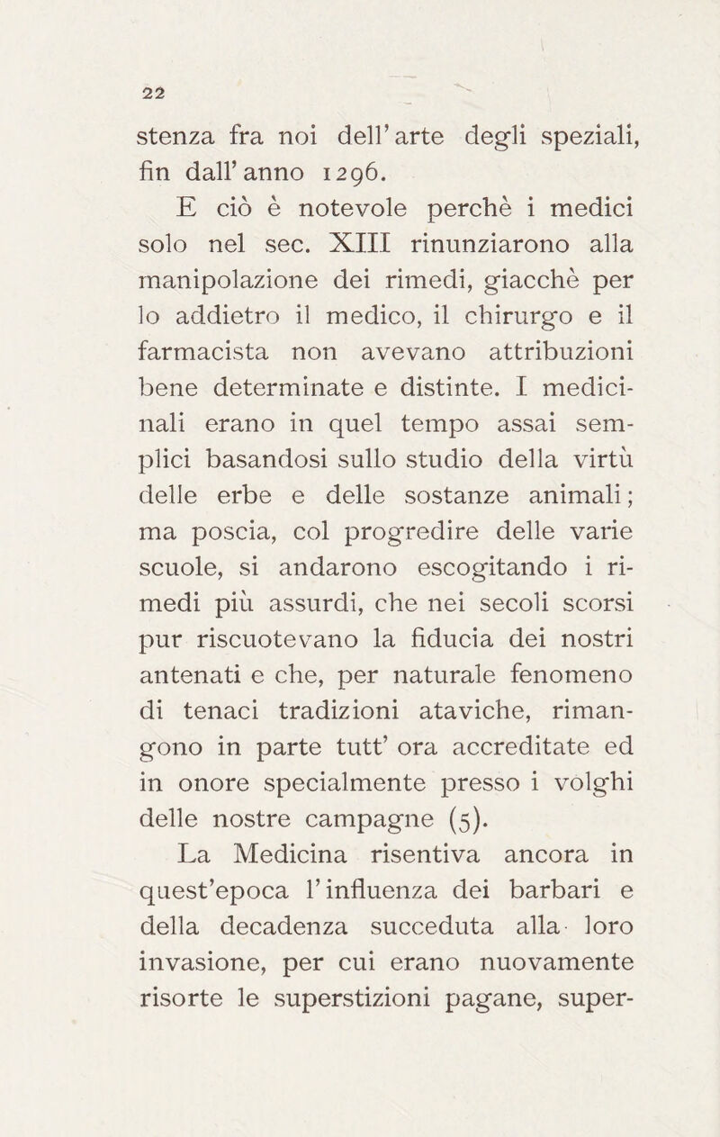 stenza fra noi dell’arte degli speziali, fin dall’anno 1296. E ciò è notevole perchè i medici solo nel sec. XIII rinunziarono alla manipolazione dei rimedi, giacché per lo addietro il medico, il chirurgo e il farmacista non avevano attribuzioni bene determinate e distinte. I medici- nali erano in quel tempo assai sem- plici basandosi sullo studio della virtù delle erbe e delle sostanze animali ; ma poscia, col progredire delle varie scuole, si andarono escogitando i ri- medi più assurdi, che nei secoli scorsi pur riscuotevano la fiducia dei nostri antenati e che, per naturale fenomeno di tenaci tradizioni ataviche, riman- gono in parte tutt’ ora accreditate ed in onore specialmente presso i volghi delle nostre campagne (5). La Medicina risentiva ancora in quest’epoca l’influenza dei barbari e della decadenza succeduta alla loro invasione, per cui erano nuovamente risorte le superstizioni pagane, super-