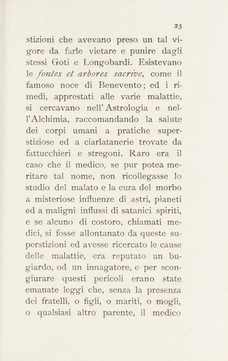 stizioni che avevano preso un tal vi- gore da farle vietare e punire dagli stessi Goti e Longobardi. Esistevano le fontes et arhores sacrive^ come il famoso noce di Benevento ; ed i ri- medi, apprestati alle varie malattie, si cercavano nell’ Astrologia e nel- TAlchimia, raccomandando la salute dei corpi umani a pratiche super- stiziose ed a ciarlatanerie trovate da fattucchieri e stregoni. Raro era il caso che il medico, se pur potea me- ritare tal nome, non ricollegasse lo studio del malato e la cura del morbo a misteriose influenze di astri, pianeti ed a maligni influssi di satanici spiriti, e se alcuno di costoro, chiamati me- dici, si fosse allontanato da queste su- perstizioni ed avesse ricercato le cause delle malattie, era reputato un bu- giardo, od un innagatore, e per scon- giurare questi pericoli erano state emanate leggi che, senza la presenza dei fratelli, o figli, o mariti, o mogli, o qualsiasi altro parente, il medico