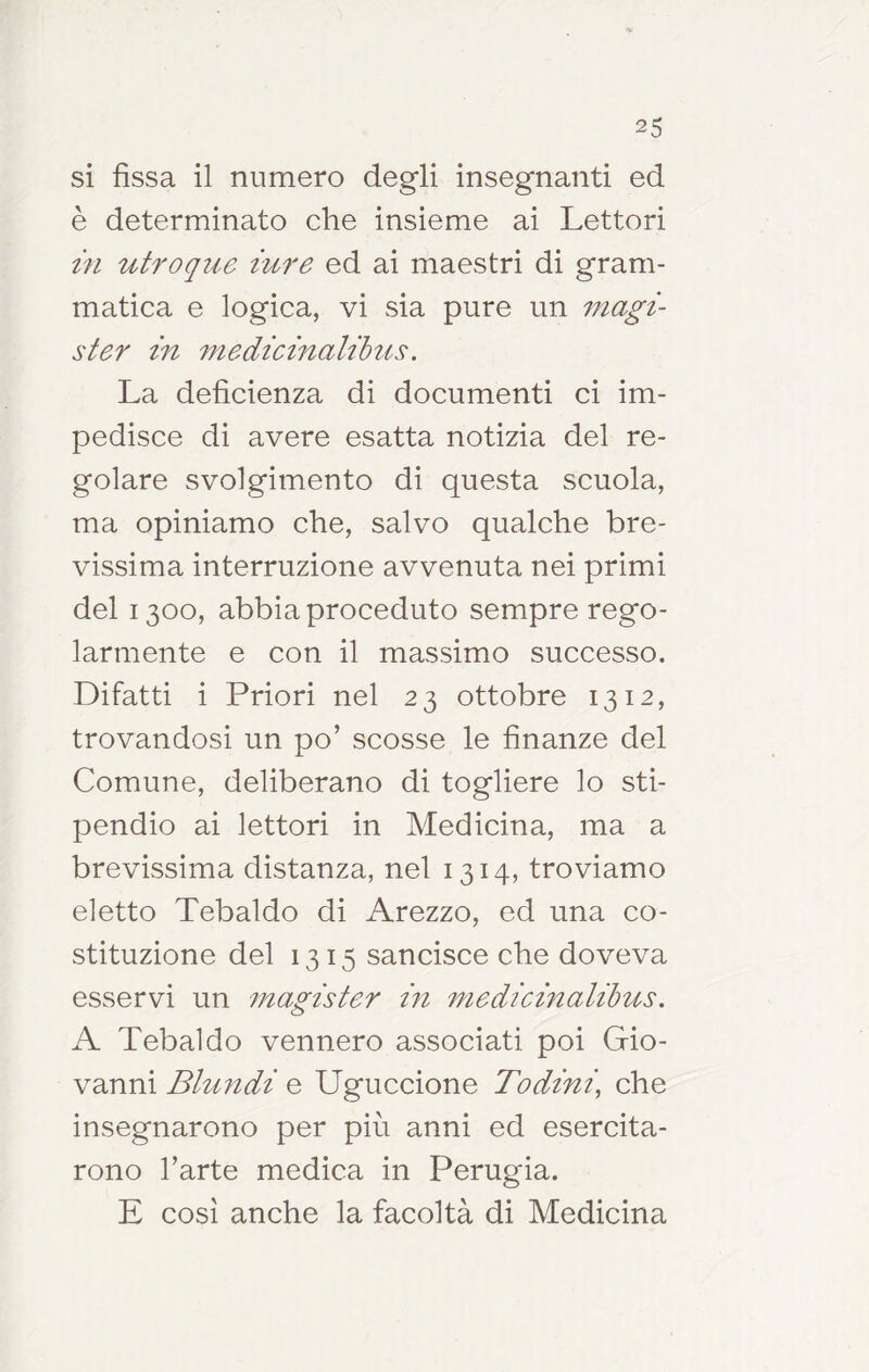 si fissa il numero degli insegnanti ed è determinato che insieme ai Lettori in utroqiie iure ed ai maestri di gram- matica e logica, vi sia pure un magi- ster in medicinalilus. La deficienza di documenti ci im- pedisce di avere esatta notizia del re- golare svolgimento di questa scuola, ma opiniamo che, salvo qualche bre- vissima interruzione avvenuta nei primi del 1300, abbia proceduto sempre rego- larmente e con il massimo successo. Difatti i Priori nel 23 ottobre 1312, trovandosi un po’ scosse le finanze del Comune, deliberano di togliere lo sti- pendio ai lettori in Medicina, ma a brevissima distanza, nel 1314, troviamo eletto Tebaldo di Arezzo, ed una co- stituzione del 1315 sancisce che doveva esservi un inagister m medicinalihus. A Tebaldo vennero associati poi Gio- vanni Blundi e Uguccione Todini, che insegnarono per più anni ed esercita- rono l’arte medica in Perugia. E cosi anche la facoltà di Medicina