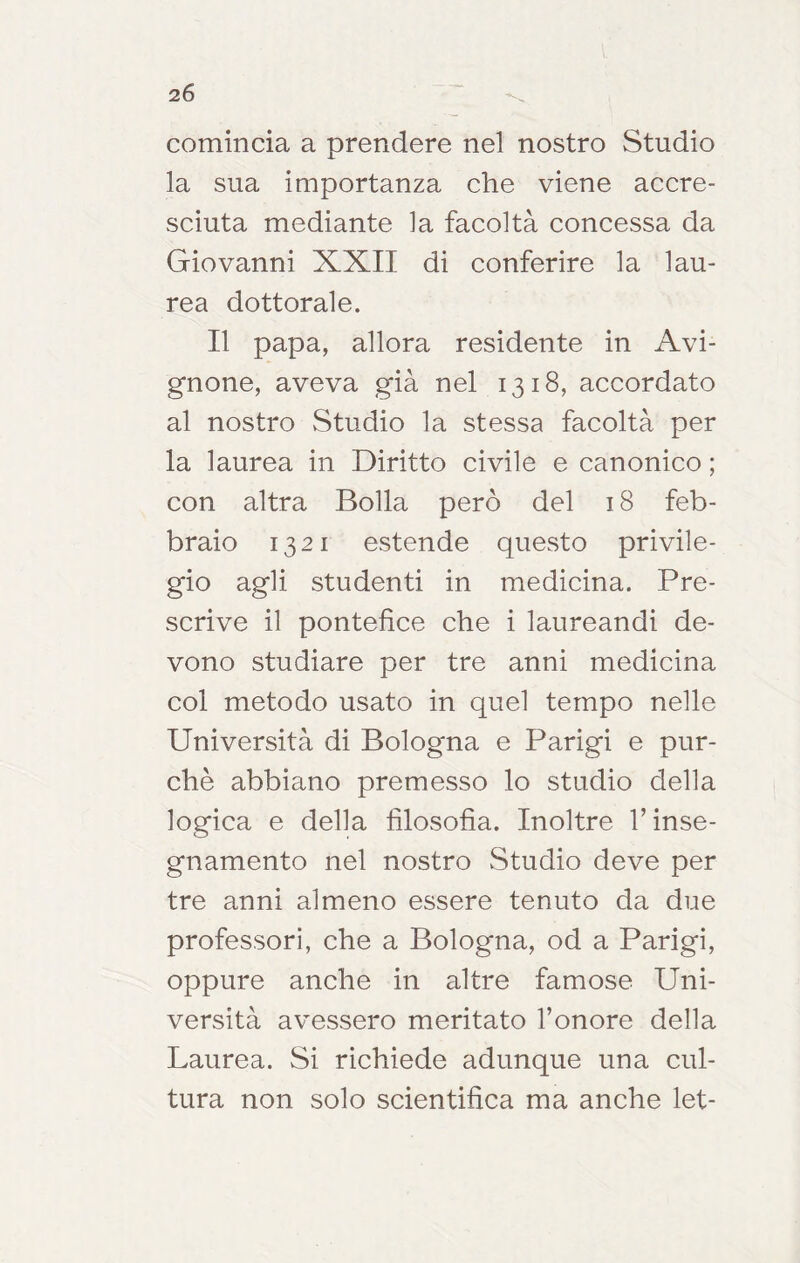 comincia a prendere nel nostro Studio la sua importanza che viene accre- sciuta mediante la facoltà concessa da Giovanni XXII di conferire la lau- rea dottorale. Il papa, allora residente in Avi- gnone, aveva già nel 1318, accordato al nostro Studio la stessa facoltà per la laurea in Diritto civile e canonico ; con altra Bolla però del 18 feb- braio 1321 estende questo privile- gio agli studenti in medicina. Pre- scrive il pontefice che i laureandi de- vono studiare per tre anni medicina col metodo usato in quel tempo nelle Università di Bologna e Parigi e pur- ché abbiano premesso lo studio della logica e della filosofia. Inoltre T inse- gnamento nel nostro Studio deve per tre anni almeno essere tenuto da due professori, che a Bologna, od a Parigi, oppure anche in altre famose Uni- versità avessero meritato l’onore della Laurea. Si richiede adunque una cul- tura non solo scientifica ma anche let-