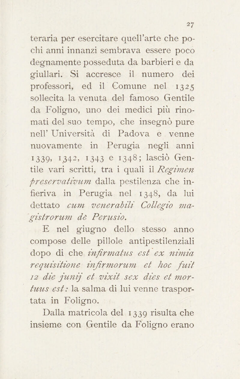 teraria per esercitare queU’arte che po- chi anni innanzi sembrava essere poco degnamente posseduta da barbieri e da giullari. Si accresce il numero dei professori, ed il Comune nel 1325 sollecita la venuta del famoso Gentile da Foligno, uno dei medici più rino- mati del suo tempo, che insegnò pure nell’ Università di Padova e venne nuovamente in Perugia negli anni 1339, 1342, 1343 e 1348; lasciò Gen- tile vari scritti, tra i quali il Regimen preservativ2im dalla pestilenza che in- fieriva in Perugia nel 1348, da lui dettato cmn venerabili Collegio ma- gistrormn de Pemisio, E nel giugno dello stesso anno compose delle pillole antipestilenziali dopo di che inflrmatus est ex nmiia requisitione infir7?ioru7n et hoc fuit 12 die jirnij et vixit sex dies et 77ior- tmts est : la salma di lui venne traspor- tata in Foligno. Dalla matrìcola del 1339 risulta che insieme con Gentile da Foligno erano