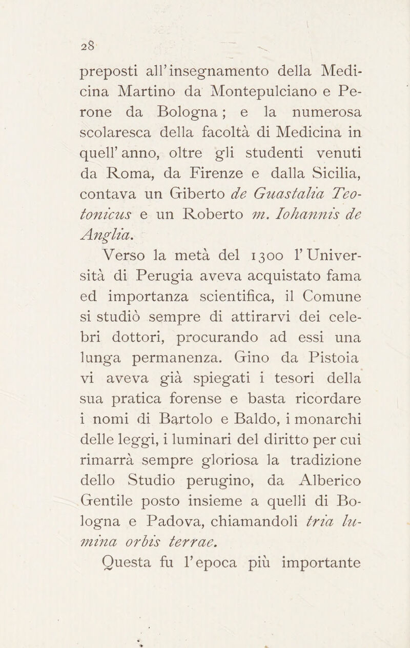 2$ preposti al r insegnamento della Medi- cina Martino da Aiontepulciano e Pe- rone da Bologna ; e la numerosa scolaresca della facoltà di Medicina in quell’ anno, oltre gli studenti venuti da Roma, da Firenze e dalla Sicilia, contava un Giberto de Guastalia Teo- tonicus e un Roberto 7n. lohamiis de Anglta. Verso la metà del 1300 l’Univer- sità di Perugia aveva acquistato fama ed importanza scientifica, il Comune si studiò sempre di attirarvi dei cele- bri dottori, procurando ad essi una lunga permanenza. Gino da Pistoia vi aveva già spiegati i tesori della sua pratica forense e basta ricordare i nomi di Bartolo e Baldo, i monarchi delle leggi, i luminari del diritto per cui rimarrà sempre gloriosa la tradizione dello Studio perugino, da Alberico Gentile posto insieme a quelli di Bo- logna e Padova, chiamandoli trm kt- 7nma 07'bis terrae. Questa fu l’epoca più importante