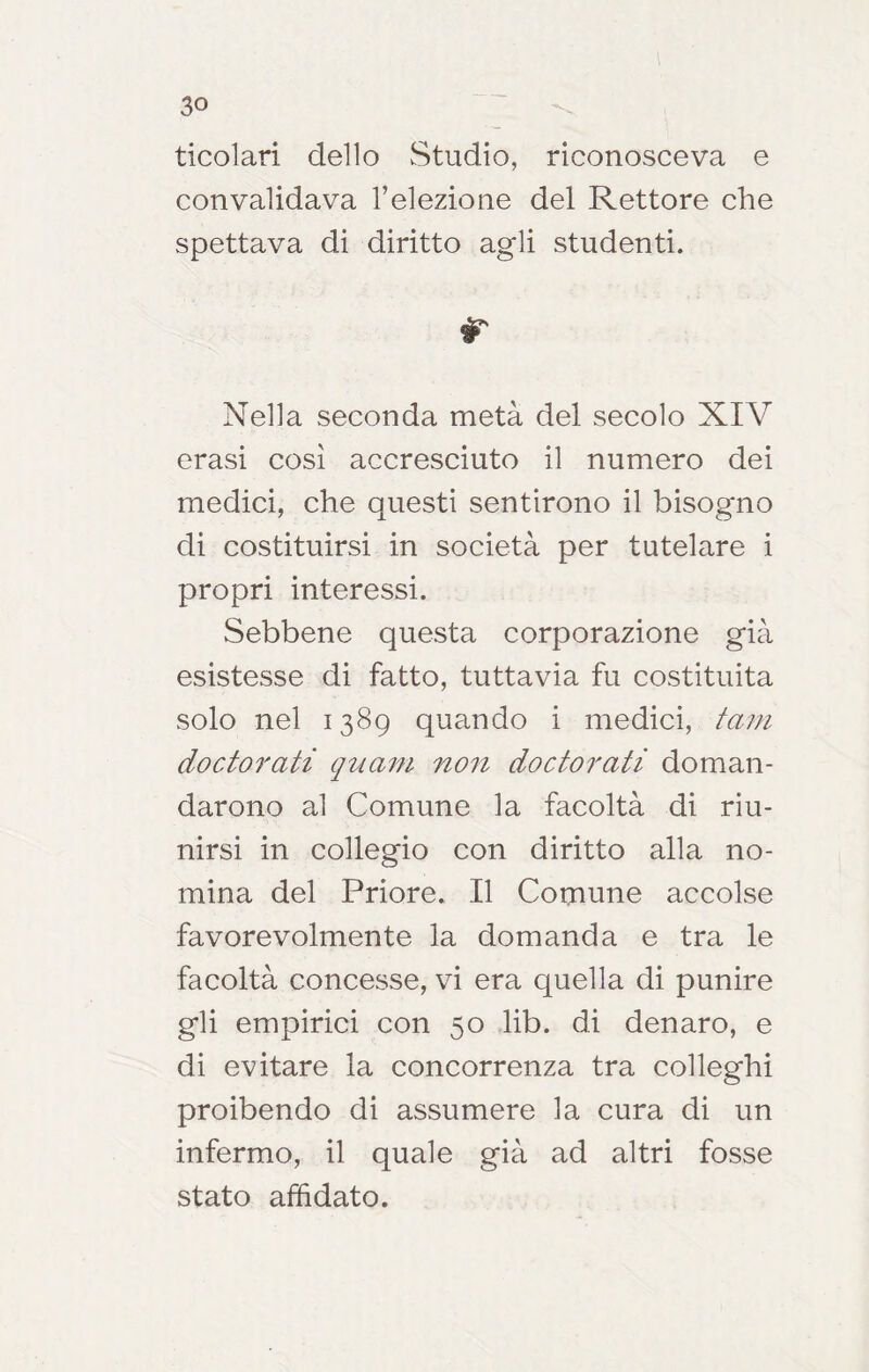 ticolari dello Studio, riconosceva e convalidava l’elezione del Rettore che spettava di diritto agli studenti. r Nella seconda metà del secolo XIV crasi così accresciuto il numero dei medici, che questi sentirono il bisogno di costituirsi in società per tutelare i propri interessi. Sebbene questa corporazione già esistesse di fatto, tuttavia fu costituita solo nel 1389 quando i medici, tain doctorati quam non doctoratì doman- darono al Comune la facoltà di riu- nirsi in collegio con diritto alla no- mina del Priore. Il Comune accolse favorevolmente la domanda e tra le facoltà concesse, vi era quella di punire gli empirici con 50 lib. di denaro, e di evitare la concorrenza tra colleghi proibendo di assumere la cura di un infermo, il quale già ad altri fosse stato affidato.