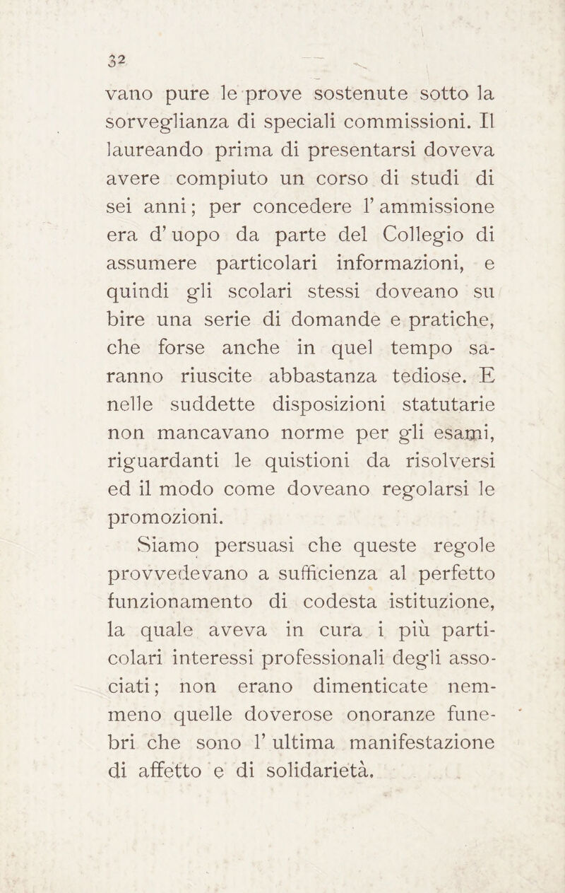 vano pure le prove sostenute sotto la sorveglianza di speciali commissioni. Il laureando prima di presentarsi doveva avere compiuto un corso di studi di sei anni ; per concedere 1’ ammissione era d’uopo da parte del Collegio di assumere particolari informazioni, e quindi gli scolari stessi doveano su bire una serie di domande e pratiche, che forse anche in quel tempo sa- ranno riuscite abbastanza tediose. E nelle suddette disposizioni statutarie non mancavano norme per gli esami, riguardanti le quistioni da risolversi ed il modo come doveano regolarsi le promozioni. Siamo persuasi che queste regole provvedevano a sufficienza al perfetto funzionamento di codesta istituzione, la quale aveva in cura i più parti- colari interessi professionali degli asso- ciati ; non erano dimenticate nem- meno quelle doverose onoranze fune- bri che sono 1’ ultima manifestazione di affetto e di solidarietà,