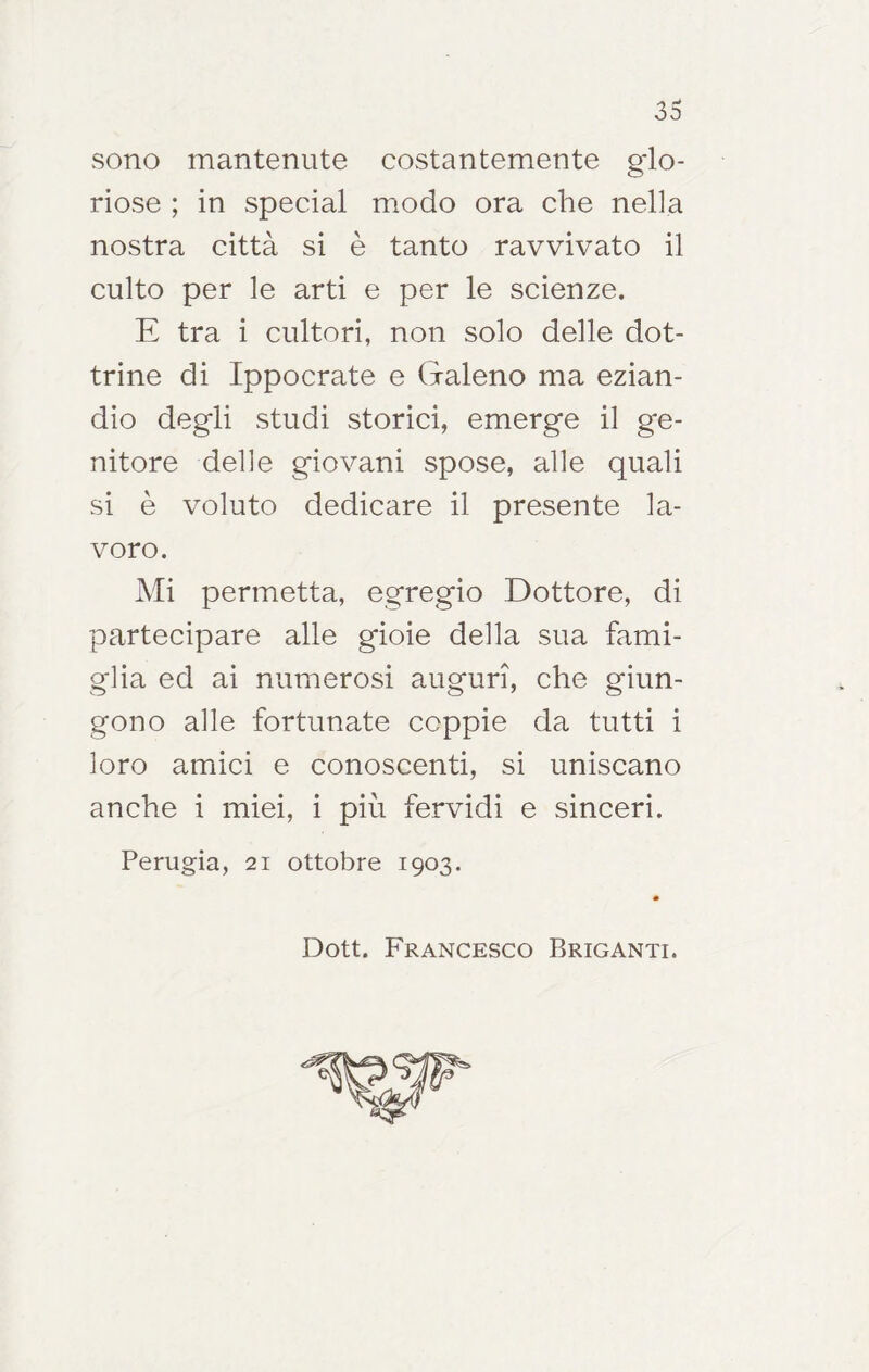 sono mantenute costantemente glo- riose ; in special modo ora che nella nostra città si è tanto ravvivato il culto per le arti e per le scienze. E tra i cultori, non solo delle dot- trine di Ippocrate e Galeno ma ezian- dio degli studi storici, emerge il ge- nitore delle giovani spose, alle quali si è voluto dedicare il presente la- voro. Mi permetta, egregio Dottore, di partecipare alle gioie della sua fami- glia ed ai numerosi auguri, che giun- gono alle fortunate coppie da tutti i loro amici e conoscenti, si uniscano anche i miei, i più fervidi e sinceri. Perugia, 21 ottobre 1903. Dott. Francesco Briganti.