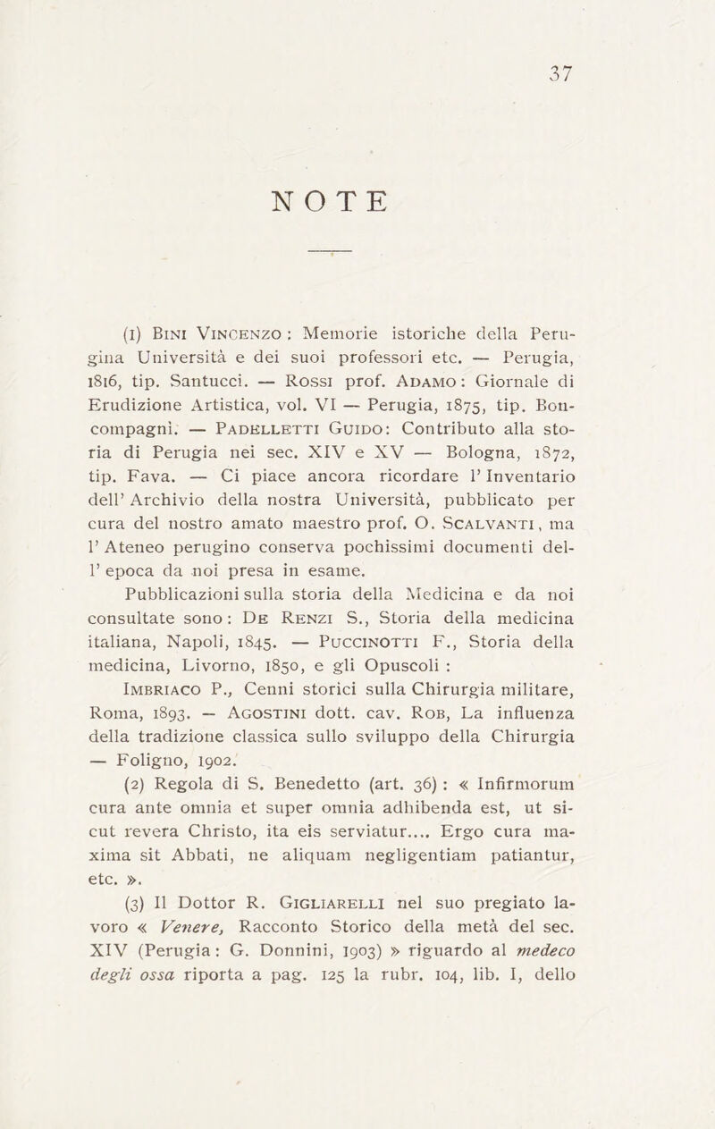 NOTE (1) Bini Vincenzo ; Memorie isteriche della Peru- gina Università e dei suoi professori etc. — Perugia, 1816, tip. Santucci. — Rossi prof. Adamo: Giornale di Erudizione Artistica, voi. VI — Perugia, 1875, tip. Bon- compagni. — Padhlletti Guido: Contributo alla sto- ria di Perugia nei sec. XIV e XV — Bologna, 1872, tip. Fava. — Ci piace ancora ricordare P Inventario dell’ Archivio della nostra Università, pubblicato per cura del nostro amato maestro prof. O. Scalvanti, ma P Ateneo perugino conserva pochissimi documenti del- P epoca da noi presa in esame. Pubblicazioni sulla storia della Medicina e da noi consultate sono: De Renzi S., Storia della medicina italiana, Napoli, 1845. — Puccinotti F., Storia della medicina, Livorno, 1850, e gli Opuscoli : Imbriaco P., Cenni storici sulla Chirurgia militare, Roma, 1893. — Agostini dott. cav. Rob, La influenza della tradizione classica sullo sviluppo della Chirurgia — Foligno, 1902. (2) Regola di S. Benedetto (art. 36) : « Infirmorum cura ante omnia et super omnia adhibenda est, ut si- cut revera Christo, ita eis serviatur.... Ergo cura ma- xima sit Abbati, ne aliquam negligentiam patiantur, etc. ». (3) Il Dottor R. Gigliarelli nel suo pregiato la- voro « Venere, Racconto Storico della metà del sec. XIV (Perugia : G. Donnini, 1903) » riguardo al medeco degli ossa riporta a pag. 125 la rubr. 104, lib. I, dello