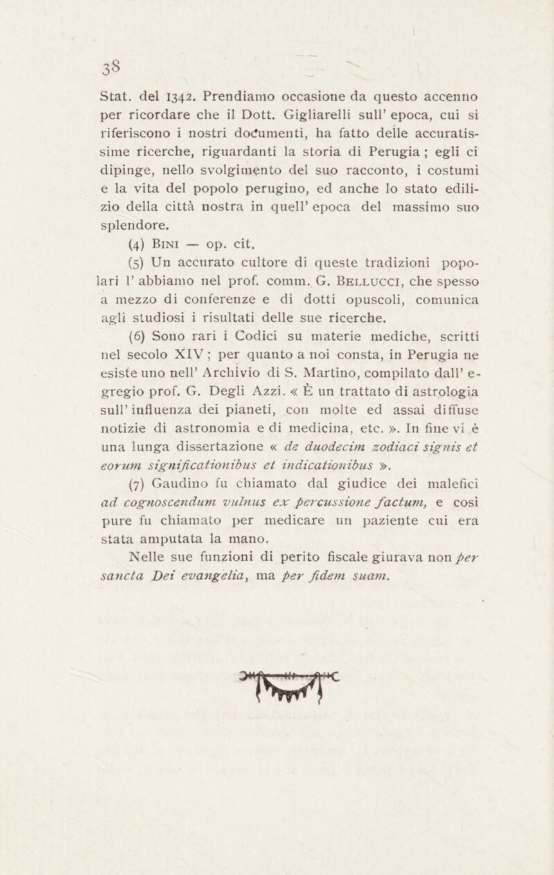 Stat. del 1342. Prendiamo occasione da questo accenno per ricordare che il Dott. Gigliarelli sull’ epoca, cui si riferiscono i nostri documenti, ha fatto delle accuratis- sime ricerche, riguardanti la storia di Perugia ; egli ci dipìnge, nello svolgimento del suo racconto, i costumi e la vita del popolo perugino, ed anche lo stato edili- zio della città nostra in quell’ epoca del massimo suo splendore. (4) Bini — op. cit. (5) Un accurato cultore di queste tradizioni popo- lari 1’ abbiamo nel prof. comm. G. Bellucci, che spesso a mezzo di conferenze e di dotti opuscoli, comunica agli studiosi i risultati delle sue ricerche. (6) Sono rari i Codici su materie mediche, scritti nel secolo XIV ; per quanto a noi consta, in Perugia ne esiste uno nell’ Archivio di S. Martino, compilato dall’ e- gregio prof. G. Degli Azzi. « È un trattato di astrologia sull’influenza dei pianeti, con molte ed assai diffuse notizie di astronomia e di medicina, etc. ». In fine vi è una lunga dissertazione « de duodecim zodiaci signis et eorum significationibus et indicaiio?iibus ». (7) Gaudino fu chiamato dal giudice dei malefici ad cognoscendurn vulnus ex percussione factum, e cosi pure fu chiamato per medicare un paziente cui era stata amputata la mano. Nelle sue funzioni di perito fiscale giurava non sancta Dei evangelia, ma per fidem suarn.