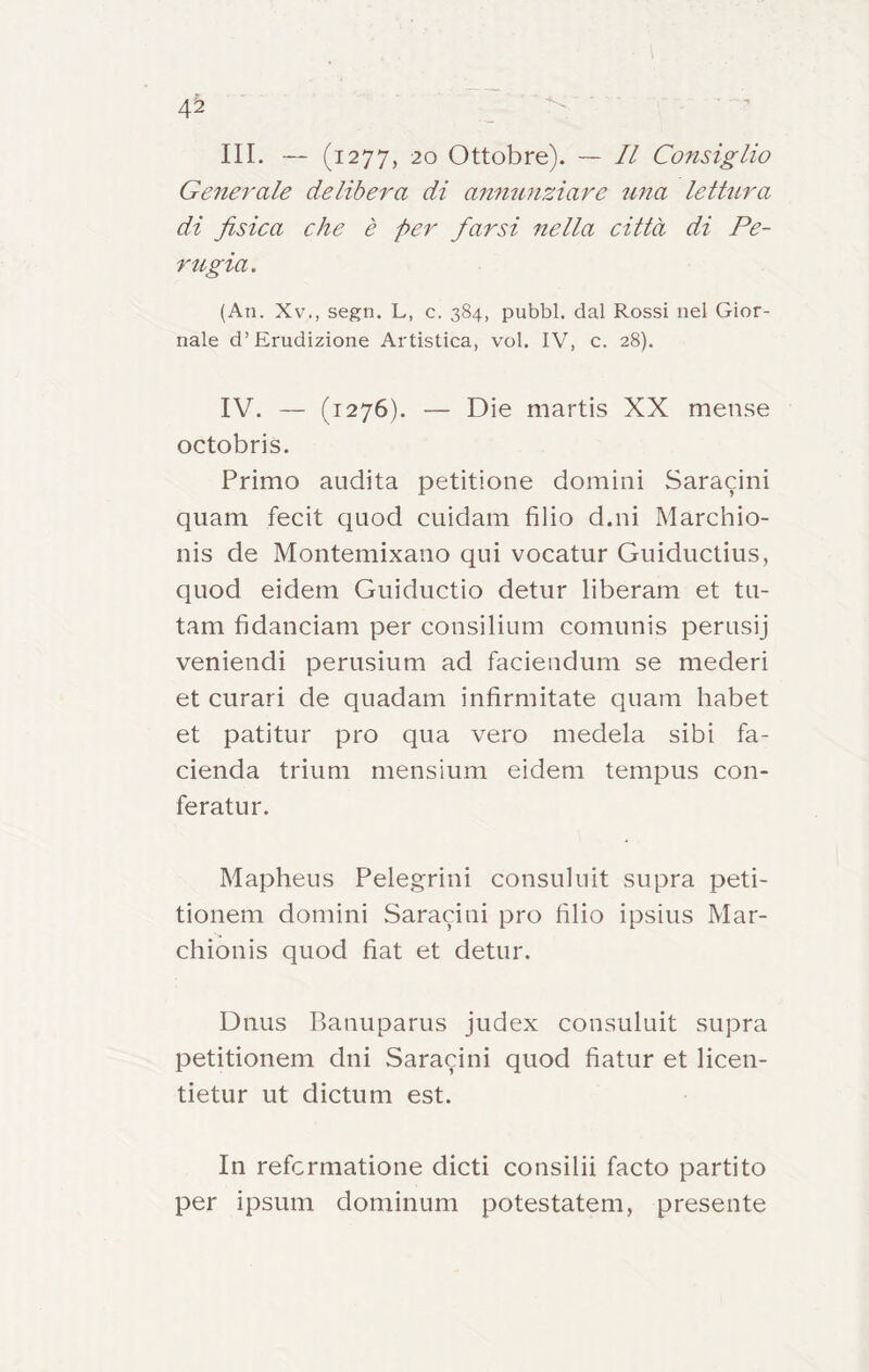 4^ III. — (1277, 20 Ottobre). — Il Cofisiglio Generale delibera di annunziare una lettura di fisica che è per fiarsi nella città di Pe- rugia. (All. Xv., segn. L, c. 384, pubbl. dal Rossi nel Gior- nale d’Erudizione Artistica, voi. IV, c. 28). IV. — (1276). — Die martis XX mense octobris. Primo audita petitione domini Saracini quam fecit quod cuidam filio d.ni Marchio- nis de Montemixano qui vocatur Guiductius, quod eidern Guiductio detur liberam et tu- tam fidanciam per consilium comunis perusij veniendi perusium ad faciendum se mederi et curari de quadam infimiitate quam habet et patitur prò qua vero medela sibi fa- cienda trium mensium eidem tempus con- feratur. Mapheus Pelegrini consuluit supra peti- tionem domini Saracini prò filio ipsius Mar- chionis quod fiat et detur. Dnus Banuparus judex consuluit supra petitionem dui Saracini quod fiatur et licen- tietur ut dictum est. In refcrmatione dicti consilii facto partito per ipsum dominum potestatem, presente