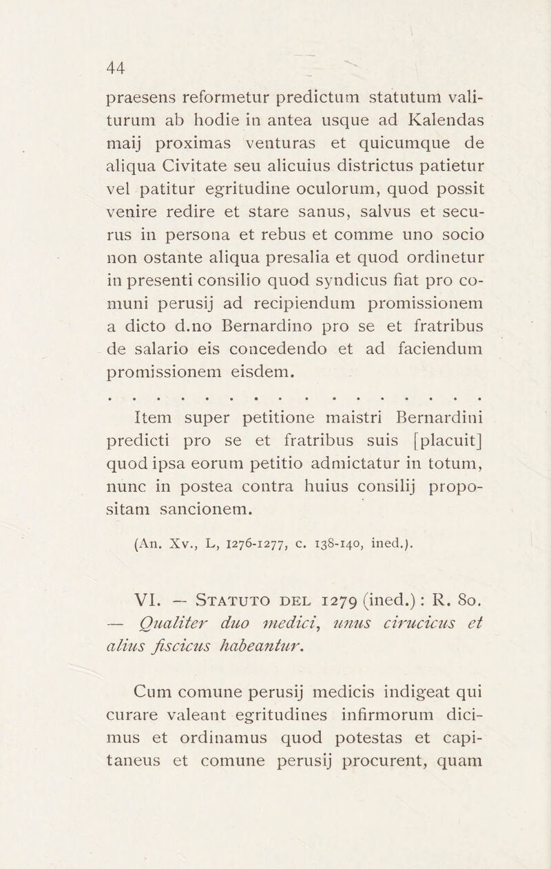 praesens reformetur predictuni statutum vali- turuni ab hodie in antea usque ad Kalendas maij proximas venturas et quicumque de aliqua Civitate seu alicuius districtus patietur vel patitur egritudine oculorum, quod possit venire redire et stare sanus, salvus et secu- rus in persona et rebus et comme uno socio non ostante aliqua presalia et quod ordinetur in presenti consilio quod syndicus fiat prò co- muni perusij ad recipiendum promissionem a dicto d.no Bernardino prò se et fratribus de salario eis concedendo et ad faciendum promissionem eisdem. Item super petitione maistri Bernardini predicti prò se et fratribus suis [placuitj quod ipsa eorum petitio admictatur in totum, nunc in postea contra huius consilij propo- sitam sancionem. (An. Xv., L, 1276-1277, c. 138-140, ined.). VI. — Statuto del 1279 (ined.): R. 80. — Qualiter duo medici, unus cirucicus et alius jìscicus habeantur. Cum comune perusij medicis indigeat qui curare valeant egritudines infirmorum dici- mus et ordinamus quod potestas et capi- taneus et comune perusij procurent, quam