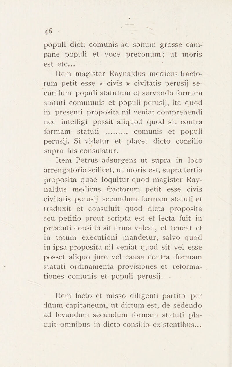 populi dicti comunis ad sonum grosse cam- pane popiili et voce preconum ; ut moris est etc... Item magister Raynaldus medicus fracto- rum petit esse « civis » civitatis perusij se- cundum populi statutum et servando formam statuti communis et populi perusij, ita quod in presenti proposita nil veniat comprehendi nec iiitelligì possit aliquod quod sit contra formam statuti comunis et populi perusij. Si videtur et placet dicto consilio supra his consulatur. Item Petrus adsurgens ut supra in loco arrengatorio scilicet, ut moris est, supra tertia proposita quae loquitur quod magister Ray- naldus medicus fractorum petit esse civis civitatis perusij secundum formam statuti et traduxit et consuluit quod dieta proposita seu petitio prout scripta est et lecta fuit in presenti consilio sit firma valeat, et teneat et in totum executioni mandetur, salvo quod in ipsa proposita nil veniat quod sit vel esse posset aliquo jure vel causa contra formam statuti ordinamenta provisiones et reforma- tiones comunis et populi perusij. Item facto et misso diligenti partito per dnum capitaneum, ut dictum est, de sedendo ad levandum secundum formam statuti pla- cuit omnibus in dicto consilio existentibus...