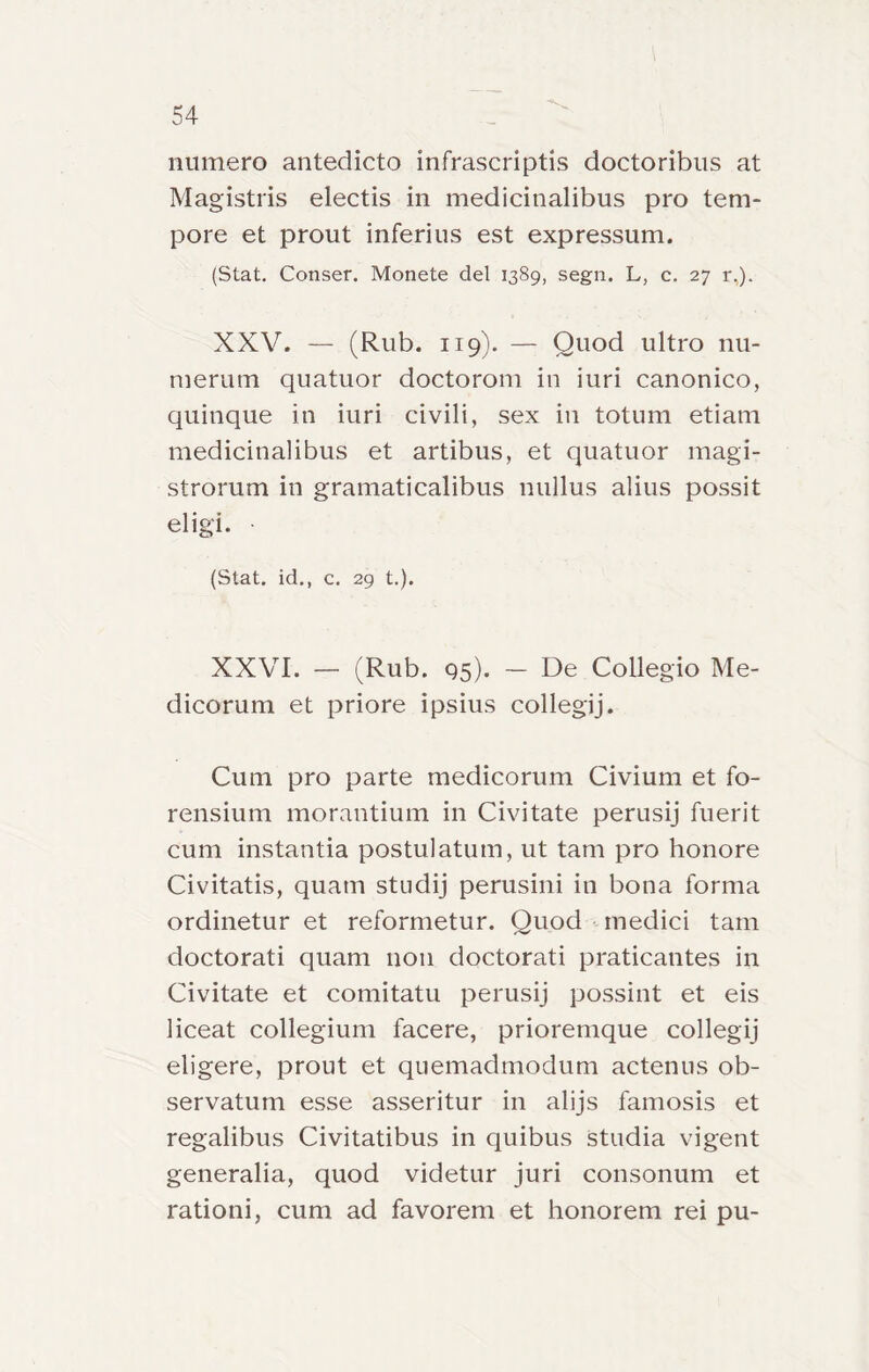 numero antedicto infrascriptis doctoribiis at Magistris electis in medicinalibus prò tem- pore et prout inferius est expressum. (Stat. Conser. Monete del 1389, segn. L, c. 27 r,). XXV. — (Rub. Il9). — Quod ultro nu- merum quatuor doctorom in iuri canonico, quinque in iuri civili, sex in totum etiam medicinalibus et artibus, et quatuor magi- strorum in gramaticalibus nullus alius possit eligì. (Stat, id., c. 29 t.). XXVI. — (Rub. 95). — De Collegio Me- dicorum et priore ipsius collegij. Cum prò parte medicorum Civium et fo- rensium morantium in Civitate perusij fuerit cum instantia postulatum, ut tam prò honore Civitatis, quam studij perusini in bona forma ordinetur et reformetur. Quod medici tam doctorati quam non doctorati praticantes in Civitate et comitatu perusij possint et eis liceat collegium facere, prioremque collegij eligere, prout et quemadmodum actenus ob- servatum esse asseritur in alijs famosis et regalibus Civitatibus in quibus studia vigent generalia, quod videtur juri consonum et rationi, cum ad favorem et honorem rei pu-