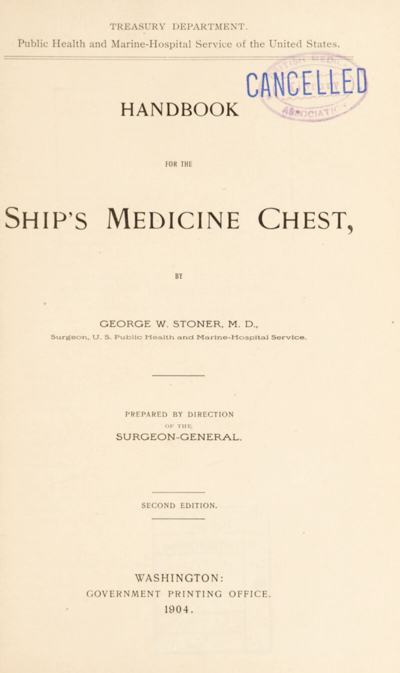 Public Health and Marine-Hospital Service of the United States. CANCELLED HANDBOOK FOR THE Ship’s Medicine Chest, BY GEORGE W. STONER, M. D., Surgeon, U. S. Public Health and Marine-Hospital Service. PREPARED BY DIRECTION OK THE. SURGEON-GENERAL. SECOND EDITION. WASHINGTON: GOVERNMENT PRINTING OFFICE. 1904.