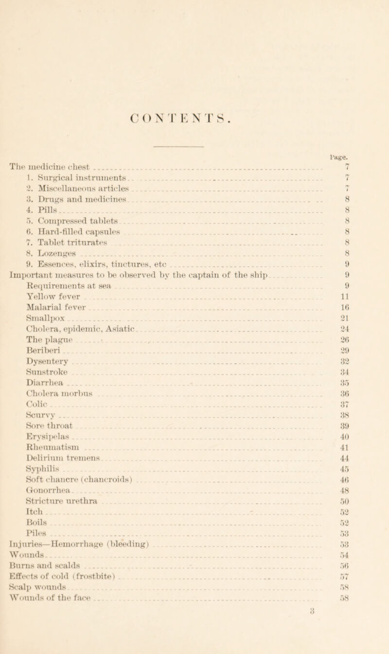 The medicine chest 1. Surgical instruments 2. Miscellaneous articles 3. Drugs and medicines _ 4. Pills 5. Compressed tablets - 6. Hard-filled capsules 7. Tablet triturates 8. Lozenges 9. Essences, elixirs, tinctures, etc Important measures to be observed bv the captain of the ship Requirements at sea Yellow fever ... Malarial fever Smallpox Cholera, epidemic, Asiatic. ... The plague Beriberi Dysentery Sunstroke ... Diarrhea ... Cholera morbus . .. . (Jolic Scurvy.. Sore throat Erysipelas . Rheumatism Delirium tremens Syphilis . Soft chancre (chancroids) ...... Gonorrhea Stricture urethra Itch Boils Piles Injuries—Hemorrhage (bleeding) .. .. W omuls.. Burns and scalds Effects of cold (frostbite) . . . Scalp wounds Wounds of the face . 3 Page. 8 8 8 8 8 8 9 9 9 11 16 21 24 26 29 32 34 35 36 37 38 39 40 41 44 45 46 48 50 53 53 54 56 57 58 58