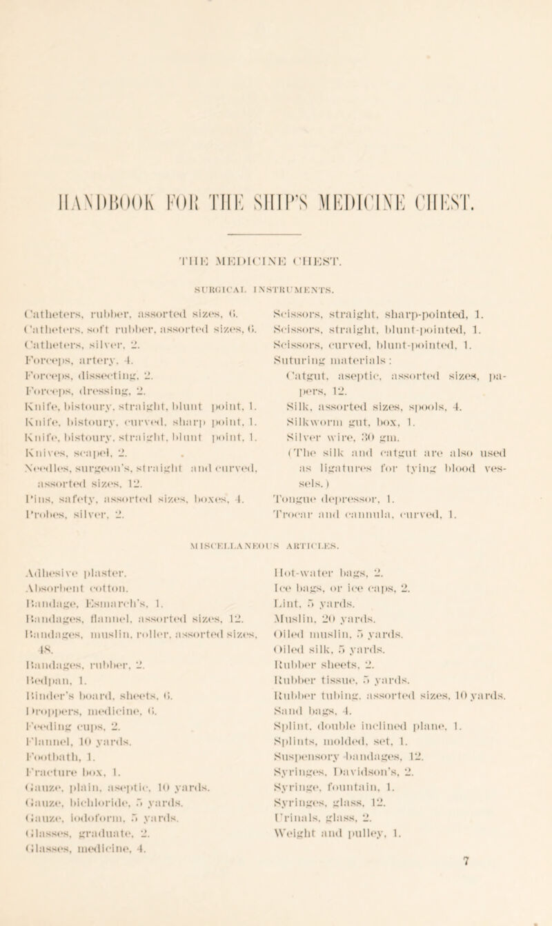 HANDBOOK FOB TIIF SHIP'S MEDICINE C TIIF MEDICINE CHEST. SORUICAI. I NSTKI MKNTS. Catheters, i*nl»lu*r. assorted sizes, (5. ('a t heters. soft rubber. assorted sizes, d. (’atheters, silver, 2. Forceps, artery, 4. Forceps, dissecting. 2. Forceps, dressing, 2. Knife, bistoury, straight, blunt point, 1. Knife, bistoury, curved, sharp point, 1. Knife, bistoury, straight, blunt point. 1. Knives, sea pel. 2. Needles, surgeon’s, straight and curved, assorted sizes, 12. Fins, safety, assorted sizes, boxes, 4. Probes, silver, 2. Scissors, straight, sharp-pointed, 1. Scissors, straight, blunt-pointed, 1. Scissors, curved, blunt-pointed, 1. Suturing materials : Catgut, aseptic, assorted sizes, pa- pers, 12. Silk, assorted sizes, spools. 4. Silkworm gut, box. 1. Silver wire, 2,0 gm. I Tbe silk and catgut are also used as ligatures for tying blood ves- sels. ) Tongue depressor, 1. Trocar and cannula, curved, I. \l ISCKI.J.A N'KOIS ART I CUSS. Adhesive plaster. Absorbent cotton. Pandage. Esmarch's, 1. I bandages, flannel, assorted sizes. 12. I bandages, muslin, roller, assorted sizes, 4ft. I bandages, rubber, 2. I ted pun, 1. Finder’s hoard, sheets. (5. 1 troppers, medicine. <>. Feeding cups, 2. Flannel, 10 yards. Footbath, 1. Fracture box, I. (lauze, plain, aseptic, 10 yards. (lauze, bichloride, b yards. (lauze, iodoform. b yards. Classes, graduate, 2. (Hasses, medicine, 4. I lot-water bags, 2. Ice bags, or ice caps, 2. Lint, b yards. Muslin, 20 yards. < >iled muslin, b yards. (filed silk, b yards. Rubber sheets. 2. Rubber tissue, b yards. Rubber tubing, assorted sizes, 10 yards. Sand bags, 4. Splint, double inclined plane, 1, Splints, molded, set, 1. Suspensory bandages, 12. Syringes, Davidson’s, 2. Syringe, fountain, 1. Syringes, glass. 12. Fronds, glass, 2. Weight and pulley, 1.