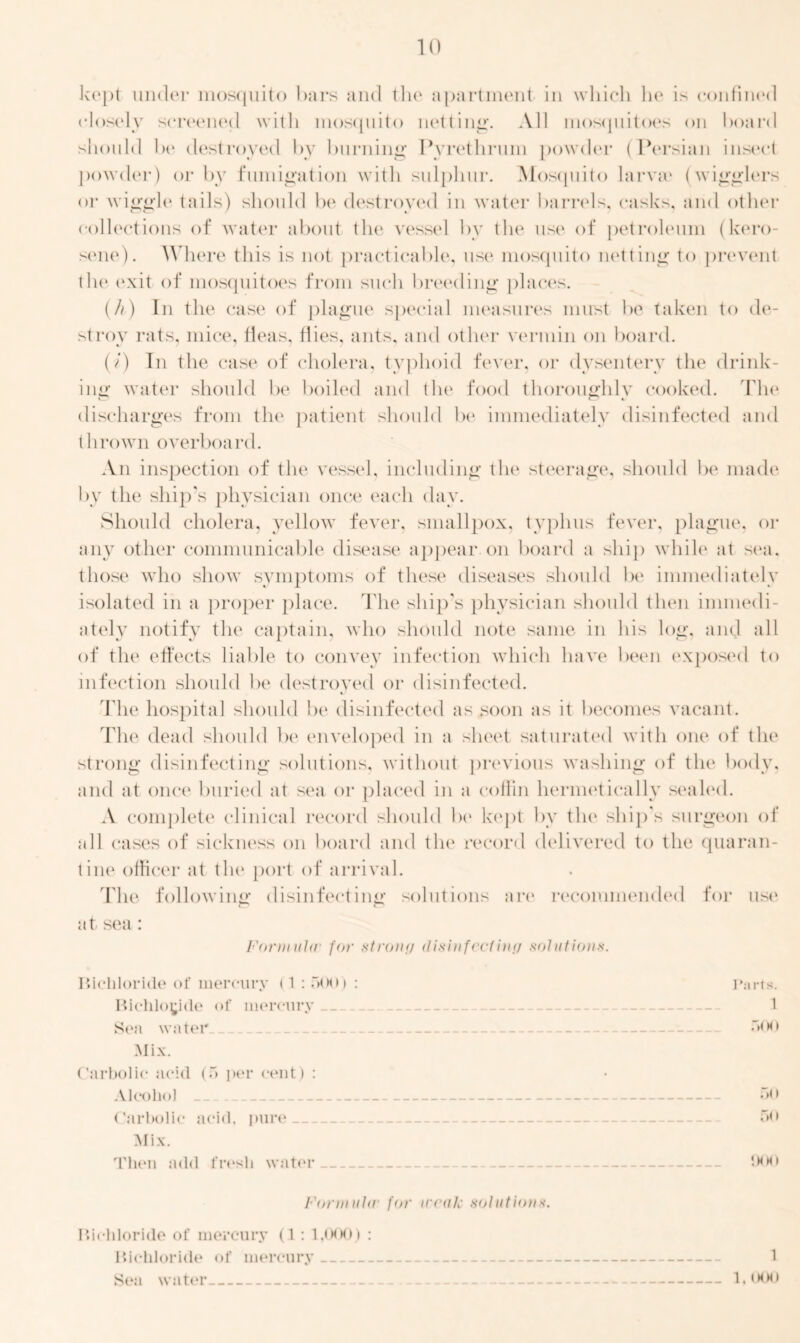 k('pt under mosquito bars and the apartment in which he is confined closely screened with mosquito netting. All mosquitoes on hoard should he destroyed by burning Pvrethrum powder (Persian insect powder) or by fumigation with sulphur. Mosquito larva4 (wigglers or wiggle tails) should be destroyed in water barrels, casks, and other collections of water about the vessel by the use of petroleum (kero- sene). Where this is not practicable, use mosquito netting to prevent the exit of mosquitoes from such breeding places. (A) In the case of plague special measures must be taken to de- stroy rats, mice, fleas, flies, ants, and other vermin on board. (i) In the case of cholera, typhoid fever, or dysentery the drink- ing water should be boiled and the food thoroughly cooked. The discharges from the patient should be immediately disinfected and thrown overboard. An inspection of the vessel, including the steerage, should be made by the ship’s physician once each day. Should cholera, yellow fever, smallpox, typhus fever, plague, or any other communicable disease appear on board a ship while at sea. those who show symptoms of these diseases should lx4 immediately isolated in a proper place. The ship’s physician should then immedi- ately notify the captain, who should note same in his log, and all of the effects liable to convey infection which have been exposed to infection should be destroyed or disinfected. The hospital should be disinfected as soon as it becomes vacant. The dead should be enveloped in a sheet saturated with one of the strong disinfecting solutions, without previous washing of the body, and at once buried at sea or placed in a coffin hermetically sealed. .V complete clinical record should be kept bv the ship's surgeon of all cases of sickness on board and tin4 record delivered to the quaran- tine officer at the port of arrival. The following disinfecting solutions are recommended for use at sea: Formula4 for stroinj disinfect inn solutions. Bichloride of mercury (1: 500) : Parts. Bichloride of mercury 1 Sea water 500 Mix. Carbolic acid (5 per cent) : Alcohol __ 50 Carbolic acid, pure 50 Mix. Then add fresh water '-MHI Formula4 for iceak solutions. Bichloride of mercury (1: 1,000) : Bichloride of mercury 1 Sea water 1,000