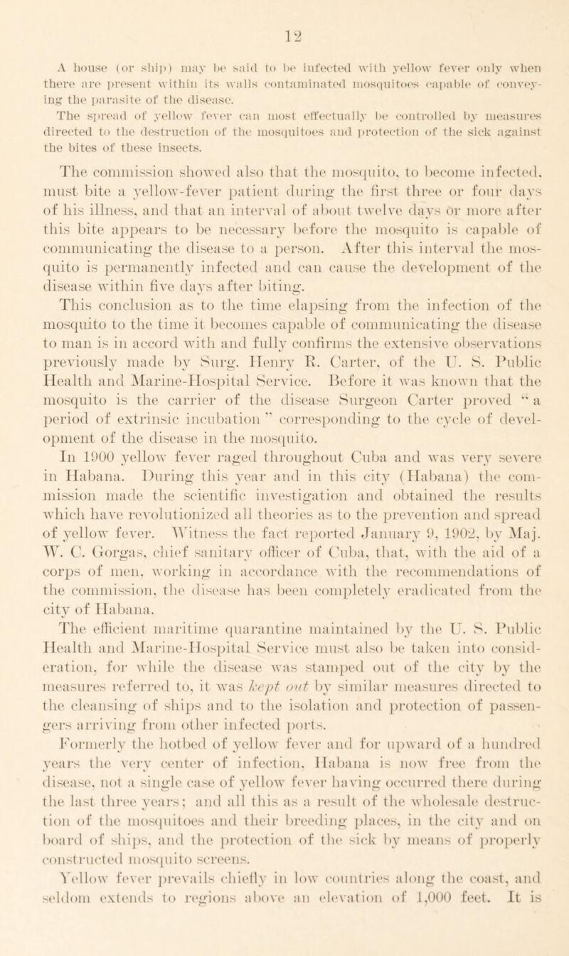 there are present within its walls contaminated mosquitoes capable of convey- ing the parasite of the disease. The spread of yellow fever can most effectually he controlled by measures directed to the destruction of the mosquitoes and protection of the sick against the bites of these insects. The commission showed also that the mosquito, to become infected, must bite a yellow-fever patient during the first three or four days of his illness, and that an interval of about twelve days or more after this bite appears to be necessary before the mosquito is capable of communicating the disease to a person. After this interval the mos- quito is permanently infected and can cause the development of the disease within five davs after biting. This conclusion as to the time elapsing from the infection of the mosquito to the time it becomes capable of communicating the disease to man is in accord with and fully confirms the extensive observations previously made bv Surg. Henry It. Carter, of the I . S. Public Health and Marine-Hospital Service. Before it was known that the mosquito is the carrier of the disease Surgeon Carter proved “ a period of extrinsic incubation  corresponding to the cycle of devel- opment of the disease in the mosquito. In 1900 yellow fever raged throughout Cuba and was very severe in Habana. During this year and in this city (Habana) the com- mission made the scientific investigation and obtained the results which have revolutionized all theories as to the prevention and spread of yellow fever. Witness the fact reported January 9, 1902, by Maj. W. C. Gorgas, chief sanitary officer of Cuba, that, with the aid of a corps of men, working in accordance with the recommendations of the commission, the disease has been completely eradicated from the city of Habana. The efficient maritime quarantine maintained by the U. S. Public Health and Marine-Hospital Service must also be taken into consid- eration, for while the disease was stamped out of the city by the measures referred to, it was kept out by similar measures directed to the cleansing of ships and to the isolation and protection of passen- gers arriving from other infected ports. Formerly the hotbed of yellow fever and for upward of a hundred years the very center of infection, Habana is now free from the disease, not a single case of yellow fever having occurred there during the last three years: and all this as a result of the wholesale destruc- tion of the mosquitoes and their breeding places, in the city and on board of ships, and the protection of the sick by means of properly constructed mosquito screens. Yellow fever prevails chiefly in low countries along the coast, and seldom extends to regions above an elevation of 1,000 feet. It is