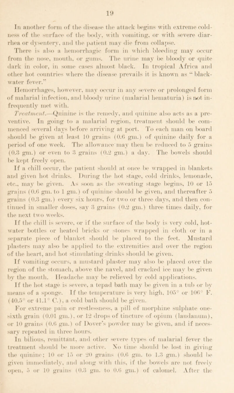 Iii another form of the disease the attack begins with extreme cold- ness of the surface of the body, with vomiting, or with severe diar- rhea or dysentery, and the patient may die from collapse. There is also a hemorrhagic form in which bleeding mav occur from die ikn*. month, or gums. The urine may be bloody or quite dark in color, in some cases almost black. In tropical Africa and other hot countries when* the disease prevails it is known as “ black- water fever. Hemorrhages, however, may occur in any severe or prolonged form of malarial infection, and bloody urine (malarial hematuria) is ivot in- frequently met with. Trcatnunt.—Quinine1 is the remedy, and quinine also acts as a pre- ventive. In going to a malarial region, treatment should be com- menced several days before arriving at port. To each man on board should be given at least 10 grains (0.0 gin.) of quinine daily for a period of one* week. The* allowance4 may then be reduced to 5 grains (0.3 gm.) or even to 3 grains (0.2 gm.) a day. The bowels should be kept freely open. If a chill occur, the patient should at once* be wrapped in blankets and give'ii hot drinks. During the' hot stage, cold drinks, lemonade, e'tc.. may be given. As soon as the* sweating stage begins, 10 e>r 15 grains (0.0 gm. to 1 gm.) of quinine should be* given, and thereafter 5 grains (0.3 gm.) e*verv six hours, for two or tlire'e* days, and them con- tinued in smaller dose's, say 3 grains (0.2 gm.) three times daily, for the* next two wee'ks. I f the* chill is seve're*. e>r i f the* surfae-e of the* be>elv is verv colei, hot- * • wate*r beetles or heated bricks or feme's wrappeel in e-lot 1 i e>r in a separate pie*.ce of blanket should be* plae*eel to the* fe*e*t. Mustard plasters may also be* applied to the* extremities and ewer the* region of the* heart, and hot stimulating drinks should be* given. If vomiting occurs, a mustard plaster may also be* plae*eel over the* region of the* stomach, above the* navel, and crae*ked ice* may be* given by the mouth. Headache* may be relieveel by cold applications. If the hot stage* is se*ver<‘, a tepael bath may be given in a tub e>r by means of a sponge*. If the* temperature is very high. 105 or 1 Of» F. (40.5 or 41.1 (\). a cold bath should be* given. For extreme pain or restlessness, a pill of morphine sulphate one- sixth grain (0.01 gm.), or 12 elrops of tincture* e>f opium (laudanum), or 10 grains (0.0 gm.) of Dover’s peiweler may be* given, and if nee*es- sarv repeate*d in three hours. In bilious, remittant, and othe*r se*ve*re* types of malarial fever the* treatment should be* more ae-tive. X<> time* sheiuhl be* hist in giving the* epiinine*; 10 e>r 15 or 20 grains (0.0 gm. te> 1.3 gm.) should be* given immediatelv. and along with this, if the* beiwels are not freedv