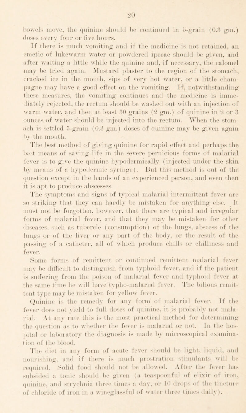 bowels move, the quinine should be continued in 5-grain (0.3 gin.) doses every four or five hours. If there is much vomiting and if the medicine is not retained, an emetic of lukewarm water or powdered ipecac should be given, and after waiting a little while the quinine and, if necessary, the calomel may be tried again. Mustard plaster to the region of the stomach, cracked ice in the mouth, sips of very hot water, or a little cham- pagne may have a good ('fleet on the vomiting. If, notwithstanding these measures, the vomiting continues and the medicine is inime- diatelv rejected, the rectum should be washed out with an injection of warm water, and then at least *30 grains (2 gm.) of quinine in 2 or 8 ounces of water should be injected into the rectum. When the stom- ach is settled 5-grain (0.3 gm.) doses of quinine may be given again by the mouth. The best method of giving quinine for rapid effect and perhaps the best means of saving life in the severe pernicious forms of malarial fever is to give the quinine hypodermically (injected under the skin by means of a hypodermic syringe). But this method is out of the question except in the hands of an experienced person, and even then it is apt to produce abscesses. The symptoms and signs of typical malarial intermittent fever are so striking that they can hardly be mistaken for anything else. It must not be forgotten, however, that there arc* typical and irregular forms of malarial fever, and that they may be mistaken for other diseases, such as tubercle (consumption) of the lungs, abscess of the lungs or of the liver or any part of the body, or the result of the passing of a catheter, all of which product' chills or chilliness and fever. Some forms of remittent or continued remittent malarial fever may be difficult to distinguish from typhoid fever, and if the patient is suffering from the poison of malarial fever and typhoid fever at the same time he will have tvpho-malarial fever. The bilious remit- tent type may be mistaken for yellow fever. Quinine is the remedy for any form of malarial fever. If the fever does not yield to full doses of quinine, it is probably not mala- rial. At anv rate this is the most practical method for determining tin' question as to whether tin* fever is malarial or not. In tin* hos- pital or laboratory the diagnosis is made by microscopical examina- tion of the 1 >lood. The diet in anv form of acute' fever should be light, liquid, and nourishing, and if there is much prostration stimulants will be required. Solid food should not be allowed. After the lever has subsided a tonic should be given (a teaspoonful of elixir of iron, quinine, and strychnia three time's a day. or 10 drops of the' tincture* of chloride of iron in a wineglassful <>1 water three times daily).