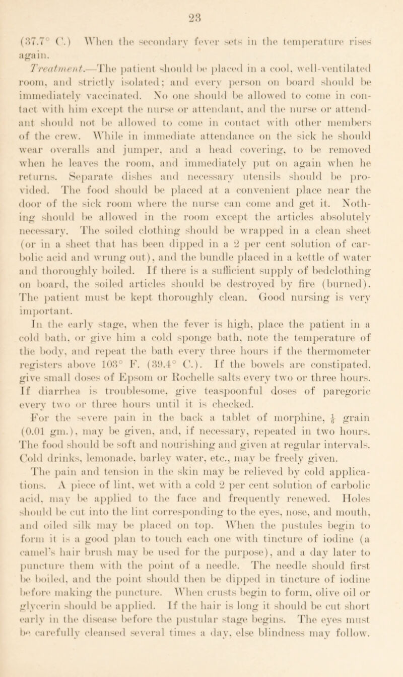 aga in. Treatment.—The patient should he placed in a cool, well-ventilated room, and strictly isolated; and (‘very person on hoard should he immediately vaccinated. No one should he allowed to come in con- tact with him except the nurse or attendant, and tin* nurse or attend- ant should not lx* allowed to come in contact with other members of tin* crew. While in immediate attendance on the sick he should wear overalls and jumper, and a head covering, to lx* removed when he leaves the room, and immediately put on again when he returns. Separate dishes and necessary utensils should he pro- vided. The food should he placed at a convenient place near the door of the* sick room when* tin* nurse can come and get it. Noth- ing should he allowed in the room except the articles absolutely necessary. The soiled clothing should he wrapped in a clean sheet (or in a sheet that has been dipped in a 2 per cent solution of car- bolic acid and wrung out), and the bundle placed in a kettle of water and thoroughly boiled. If there is a sufficient supply of bedclothing on hoard, tilt* soiled articles should lx* destroyed by fire (burned). The patient must be kept thoroughly clean. Good nursing is very important. In the early stage, when the fever is high, place the patient in a cold hath, or give him a cold sponge hath, note the temperature of tlie body, and repeat tin* hath every three hours if the thermometer registers above 103° F. (31).4° (’.). If the bowels are constipated, give small doses of Epsom or Rochelle salts every two or three hours. If diarrhea is troublesome, give teaspoonful doses of paregoric every two or three hours until it is checked. For the '-•evere pain in the back a tablet of morphine, J- grain (0.01 gin.), may lx* given, and, if necessary, repeated in two hours. The food should he soft and nourishing and given at regular intervals. Gold drinks, lemonade*, barlev water, etc., mav he freely given. The pain and tension in the* skin may he relieved by cold applica- tions. A piece of lint, wet with a cold 2 per cent solution of carbolic acid, may lx* applied to the* face and frequently renewed. IIole*s should 1 x* cut into tin* lint corresponding to tin* eyes, nose, and mouth, and oiled silk may lx* placed on top. When the* pustules begin to form it is a gexxl plan to touch each one* with tincture of iodine (a camel's hair brush may he use*el for the* purpose), and a day later to puncture them with the* point of a ne*edle. The needle should first he hoi led, and the point should then he dippeel in tincture* of iodine before making the* puncture. When crusts begin to form, olive oil or glycerin should lx* applied. If tin* hair is long it should lx* cut short early in tin* disease* before tin* pustular stage* begins. The e*yes must lx* cared’ullv cleansed several times a dav, else blindness may follow.