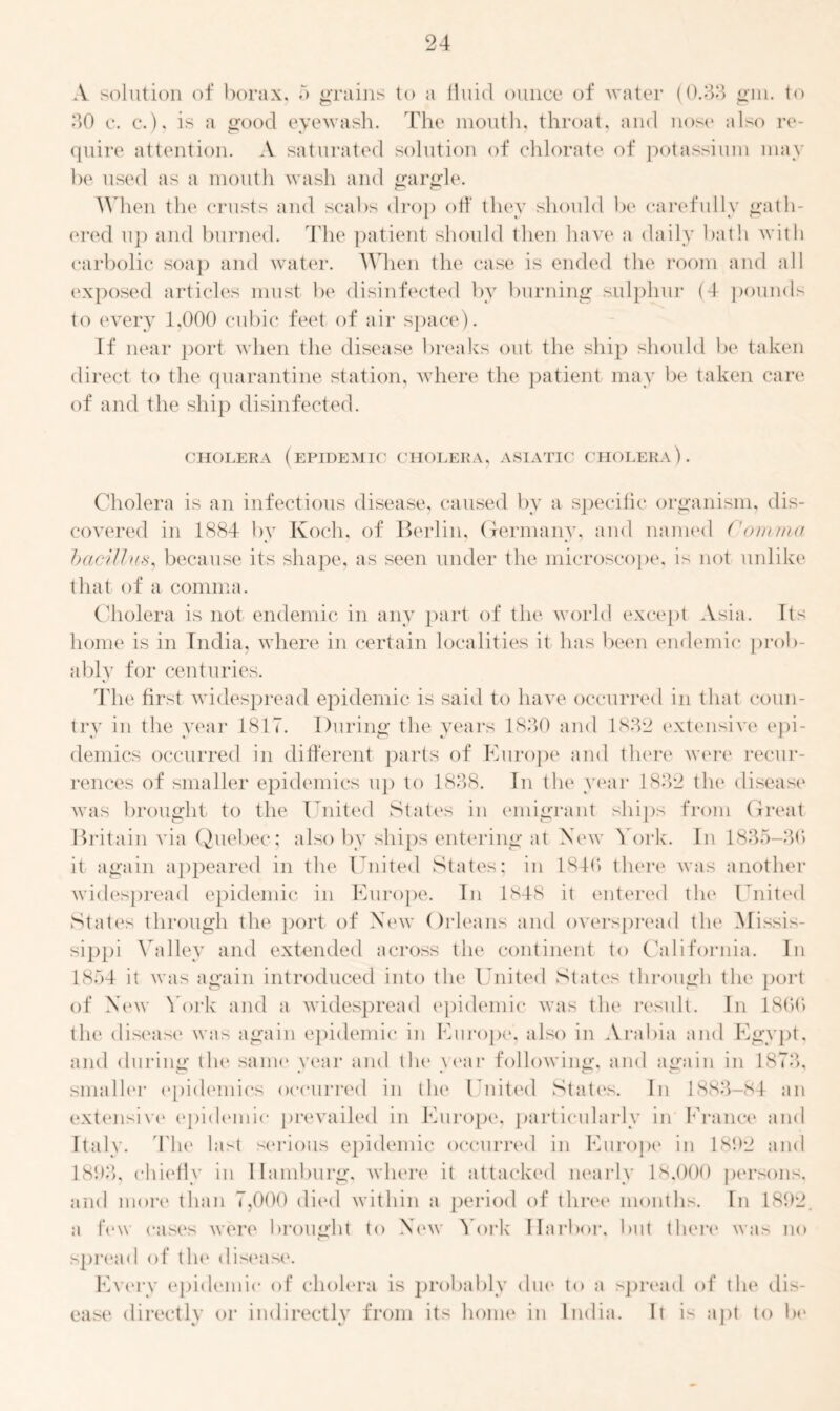 A solution of borax, 5 grains to a fluid ounce of water (0.33 gin. to 30 c. c.), is a good eyewash. The mouth, throat, and nose also re- quire attention. A saturated solution of chlorate of potassium may be used as a mouth wash and gargle. When the crusts and scabs drop off they should be carefully gath- ered up and burned. The patient should then have a daily bath with carbolic soap and water. When the case is ended the room and all exposed articles must be disinfected by burning sulphur (4 pounds to every 1,000 cubic feet of air space). If near port when the disease breaks out the ship should be taken direct to the quarantine station, where the patient may be taken care of and the ship disinfected. CHOLERA (epidemic CHOLERA, ASIATIC CHOLERA). Cholera is an infectious disease, caused by a specific organism, dis- covered in 1884 by Koch, of Berlin, Germany, and named Comma bacillus, because its shape, as seen under the microscope, is not unlike that of a comma. Cholera is not endemic in any part of the world except Asia. Its home is in India, where in certain localities it has been endemic prob- ably for centuries. The first widespread epidemic is said to have occurred in that coun- try in the year 1817. During the years 1830 and 1832 extensive epi- demics occurred in different parts of Europe and there were recur- rences of smaller epidemics up to 1838. In the year 1832 the disease was brought to the United States in emigrant ships from Great Britain via Quebec ; also by ships entering at New York. In 1835-30 it again appeared in the United States; in 1840 there was another widespread epidemic in Europe. In 1848 it entered the United States through the port of New Orleans and overspread the Missis- sippi Valiev and extended across the continent to California. In 1854 it was again introduced into the United States through the port of New York and a widespread epidemic was the result. In 1800 the disease was again epidemic in Europe, also in Arabia and Egypt, and during the same year and tlie year following, and again in 1873, smaller epidemics occurred in the United States. In 1883-84 an extensive epidemic prevailed in Europe, particularly in France and Italy. The last serious epidemic occurred in Europe in 1892 and 1893, chiefly in Hamburg, where it attacked nearly 18,000 persons, and more than 7,000 died within a period of three months. In 1892. a few cases were brought to New York Harbor, but there was no spread of the disease. Every epidemic of cholera is probably due to a spread of the dis- ease directly or indirectly from its home in India. It is apt to be