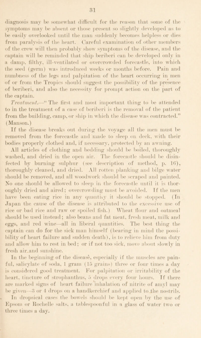 diagnosis may 1h» somewhat difficult for the reason that some of the. symptoms may he absent or those present so slightly developed as to Ik* easily overlooked until tin* man suddenly becomes helpless or dies from paralysis of the heart. Careful examination of other members of the crew will then probably show symptoms of the disease*, and tlu1 captain will be reminded that ship beriberi can be developed only in a damp, filthy, ill-ventilated or overcrowded forecastle, into which tlu* seed (germ) was introduced weeks or months before. Pain and numbness of the legs and palpitation of the* heart occurring in men of or from tin* Tropics should suggest the possibility of the presence of beriberi, and also the necessity for prompt action on the part of the captain. Treatment.—“The first and most important thing to be attended to in tin1 treatment of a cast* of beriberi is the removal of tilt* patient from the building, camp, or ship in which t Ik* disease was contracted. (Manson.) If tlie disease breaks out during the voyage* all the men must be removed from flu* forecastle and made to sleep on deck, with their bodies properly clothed and. if necessary, protected by an awning. All articles of clothing and bedding should be hoik'd, thoroughly washed, and dried in the open air. The forecastle should be disin- fected by burning sulphur (see description of method, p. 10), thoroughly cleaned, and dried. All rotten planking and bilge water should be removed, and all woodwork should be scraped and painted. Xo one should be allowed to sleep in the forecastle until it is thor- oughly dried and aired; overcrowding must be avoided. If the men have been eating rice in any quantity it should lx* stopped. (In Japan the cause of the disease is attributed to the excessive ust' of rice or bad rice and raw or spoiled fish.) Wheat flour and oatmeal should be used instead; also beans and fat meat, fresh meat, milk and eggs, and red wine—all in liberal quantities. The best thing the captain can do for the sick man himself (bearing in mind the possi- bility of heart failure and sudden death'), is to relieve* him from duty • t and allow him to rest in bed; or if not too sick, move about slowly in fresh aiivand sunshine. In the* beginning of the disease, especially if the muscles are pain- ful, salicylate of soda. 1 gram (U grains) three or four times a day is considered good treatment. For palpitation or irritability of the heart, tincture of strophanthus, drops (‘very four hours. If there are marked signs of heart failure inhalation of nitrite of amyl may lx* given 3 or I drops on a handkerchief and applied to the nostrils. In dropsical cases the bowels should lx* kept open by the use of Epsom or Rochelle salts, a tablespoonful in a glass of water two or three times a day.