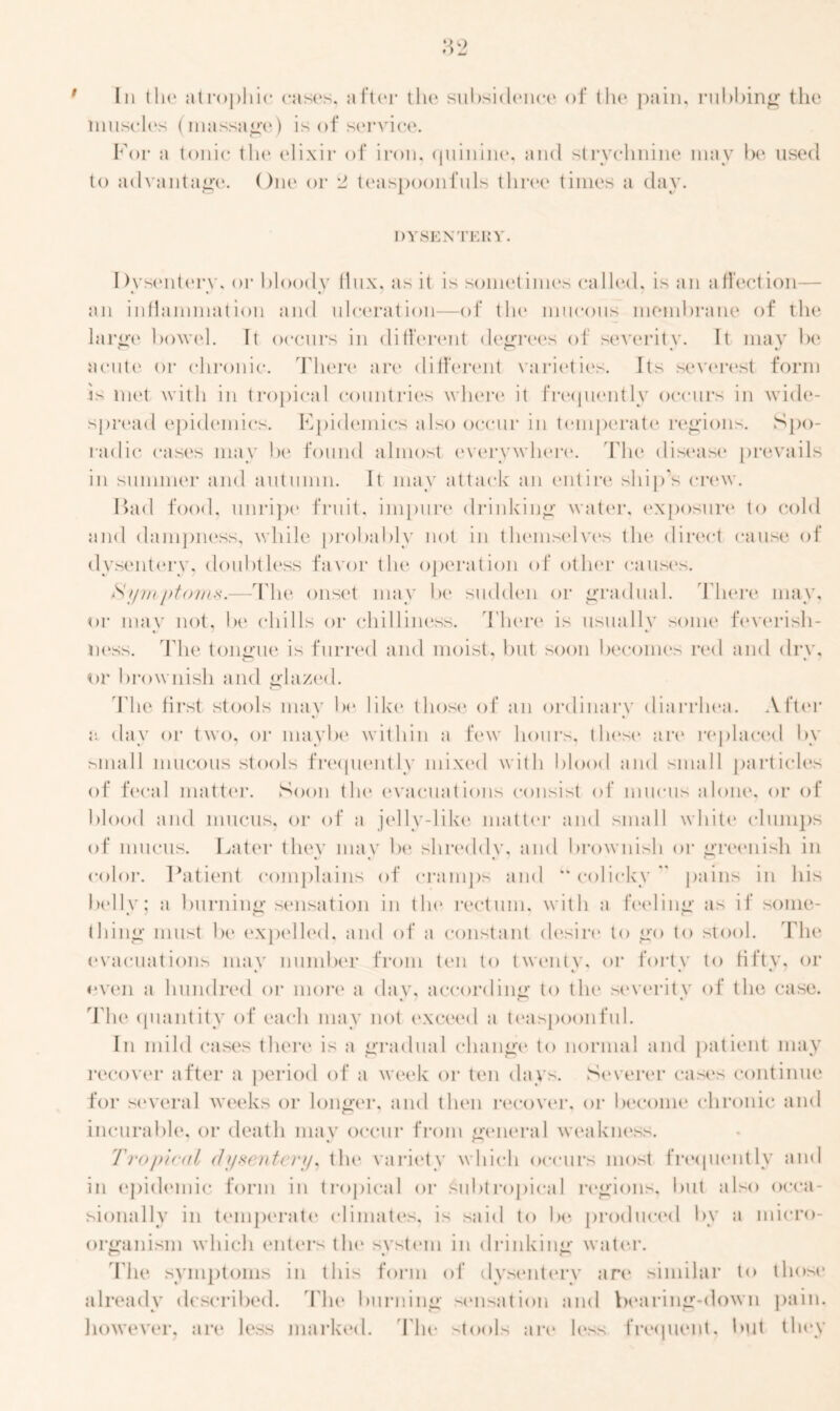 Iii the atrophic cases, after the subsidence of the pain, rubbing the muscles (massage) is of service. For a tonic the elixir of iron, quinine, and strychnine may be used to advantage. One or 2 teaspoonfuls three times a day. DYSENTERY. I )ysentery, or bloody Hux, as it is sometimes called, is an affection— an inflammation and ulceration—of tin1 mucous membrane of the large bowel. It occurs in different degrees of severity. It may be acute or chronic. There are different varieties. Its severest form is met with in tropical countries where it frequently occurs in wide- spread epidemics. Epidemics also occur in temperate regions. Spo- radic cases may be found almost everywhere. The disease prevails in summer and autumn. It may attack an entire ship's crew. Had food, unripe fruit, impure drinking water, exposure to cold and dampness, while probably not in themselves the direct cause of dysentery, doubtless favor the operation of other causes. Symptoms.—The onset may be sudden or gradual. There may, or mav not, be chills or chilliness. There is usually some feverish- ness. The tongue is furred and moist, but soon becomes red and drv, or brownish and glazed. The first stools may be like those of an ordinary diarrhea. After a day or two, or maybe within a few hours, those are replaced by small mucous stools frequently mixed with blood and small particles of fecal matter. Soon the evacuations consist of mucus alone, or of blood and mucus, or of a jelly-like matter and small white clumps of mucus. Later tliev mav be shreddv, and brownish or greenish in color. Patient complains of cramps and u colicky” pains in his belly; a burning sensation in tin* rectum, with a feeling as if some- thing must be expelled, and of a constant desire to go to stool. The evacuations may number from ten to twenty, or forty to fifty, or even a hundred or more a day, according to the severity of the case. The quantity of each may not exceed a teaspoonful. In mild cases there is a gradual change to normal and patient may recover after a period of a week or ten days. Severer cases continue for several weeks or longer, and then recover, or become chronic and incurable, or death mav occur from general weakness. Tropical <h/rente r;p the variety which occurs most frequently and in epidemic form in tropical or subtropical regions, but also occa- sionally in temperate climates, is said to be produced by a micro- organism which enters the system in drinking water. The symptoms in this form of dysentery are similar to those already described. The burning sensation and bearing-down pain, however, are less marked. 'Flit* stools are less frequent, but they